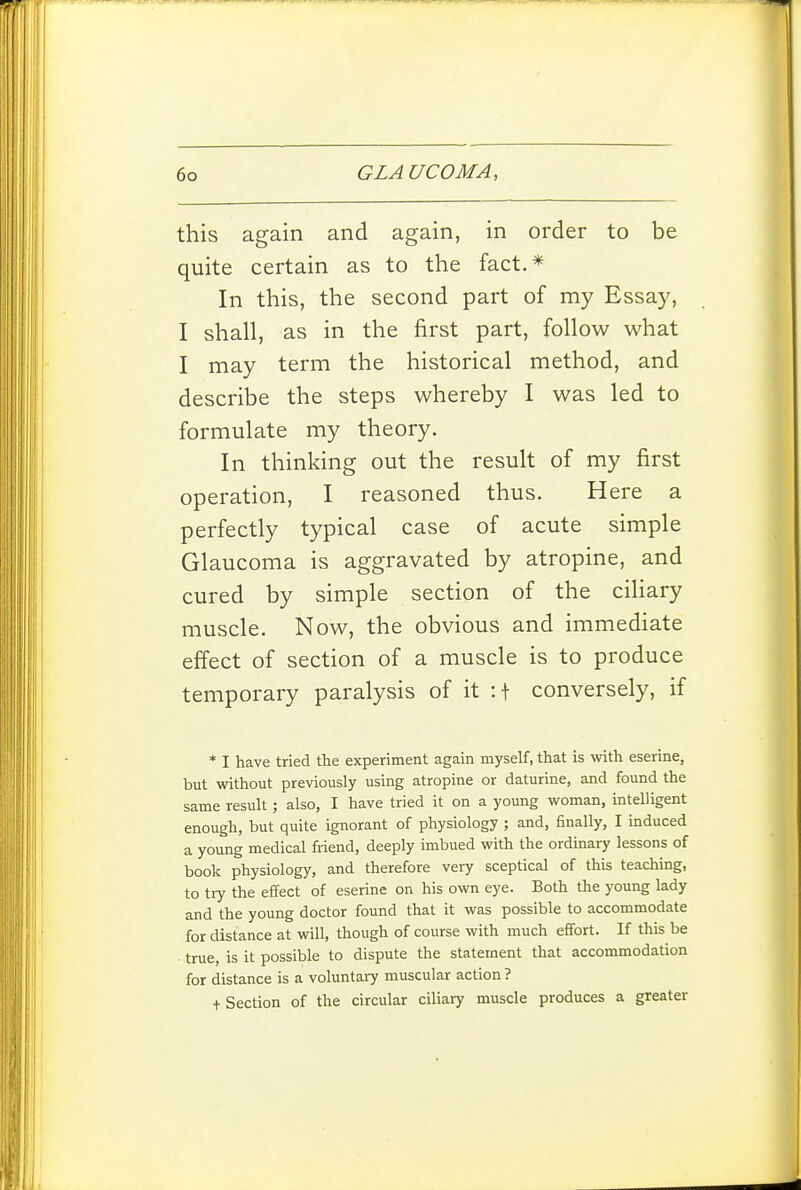 this again and again, in order to be quite certain as to the fact.* In this, the second part of my Essay, I shall, as in the first part, follow what I may term the historical method, and describe the steps whereby I was led to formulate my theory. In thinking out the result of my first operation, I reasoned thus. Here a perfectly typical case of acute simple Glaucoma is aggravated by atropine, and cured by simple section of the ciliary muscle. Now, the obvious and immediate effect of section of a muscle is to produce temporary paralysis of it :t conversely, if * I have tried the experiment again myself, that is with eserine, but without previously using atropine or daturine, and found the same result ; also, I have tried it on a young woman, intelligent enough, but quite ignorant of physiology ; and, finally, I induced a young medical friend, deeply imbued with the ordinary lessons of book physiology, and therefore very sceptical of this teaching, to try the effect of eserine on his own eye. Both the young lady and the young doctor found that it was possible to accommodate for distance at will, though of course with much effort. If this be ■ true, is it possible to dispute the statement that accommodation for distance is a voluntary muscular action ? t Section of the circular ciliary muscle produces a greater