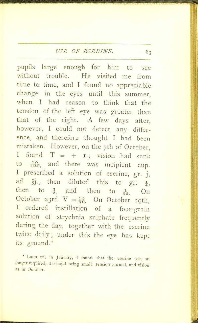 pupils large enough for him to see without trouble. He visited me from time to time, and I found no appreciable change in the eyes until this summer, when I had reason to think that the tension of the left eye was greater than that of the right. A few days after, however, I could not detect any differ- ence, and therefore thought I had been mistaken. However, on the 7th of October, I found T = + I ; vision had sunk to 10%, and there was incipient cup. I prescribed a solution of eserine, gr. j, ad Jj., then diluted this to gr. 1, then to i_ and then to On October 23rd V = On October 29th, I ordered instillation of a four-grain solution of strychnia sulphate frequently during the day, together with the eserine twice daily; under this the eye has kept its ground.* Later on, in January, I found that the eserine was no longer required, the pupil being small, tension normal, and vision as in October.