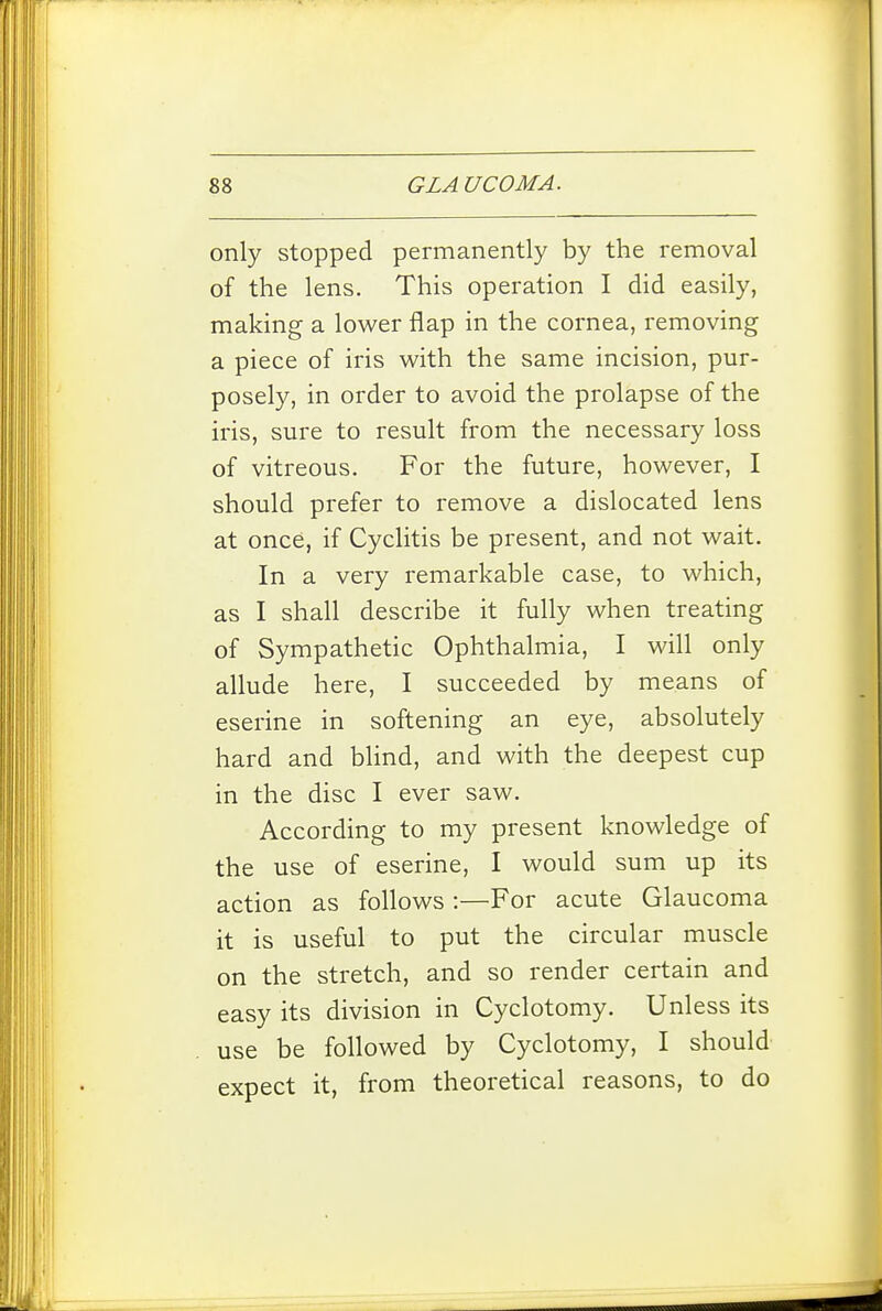 only stopped permanently by the removal of the lens. This operation I did easily, making a lower flap in the cornea, removing a piece of iris with the same incision, pur- posely, in order to avoid the prolapse of the iris, sure to result from the necessary loss of vitreous. For the future, however, I should prefer to remove a dislocated lens at once, if Cyclitis be present, and not wait. In a very remarkable case, to which, as I shall describe it fully when treating of Sympathetic Ophthalmia, I will only allude here, I succeeded by means of eserine in softening an eye, absolutely hard and blind, and with the deepest cup in the disc I ever saw. According to my present knowledge of the use of eserine, I would sum up its action as follows :—For acute Glaucoma it is useful to put the circular muscle on the stretch, and so render certain and easy its division in Cyclotomy. Unless its use be followed by Cyclotomy, I should expect it, from theoretical reasons, to do