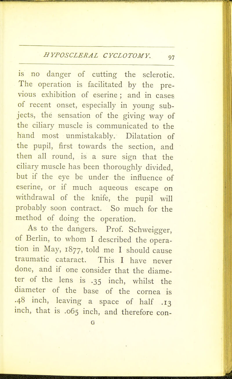 is no danger of cutting the sclerotic. The operation is faciHtated by the pre- vious exhibition of eserine ; and in cases of recent onset, especially in young sub- jects, the sensation of the giving way of the ciHary muscle is communicated to the hand most unmistakably. Dilatation of the pupil, first towards the section, and then all round, is a sure sign that the ciliary muscle has been thoroughly divided, but if the eye be under the influence of eserine, or if much aqueous escape on withdrawal of the knife, the pupil will probably soon contract. So much for the method of doing the operation. As to the dangers. Prof. Schweigger, of Berlin, to whom I described the opera- tion in May, 1877, told me I should cause traumatic cataract. This I have never done, and if one consider that the diame- ter of the lens is .35 inch, whilst the diameter of the base of the cornea is .48 inch, leaving a space of half .13 inch, that is .065 inch, and therefore con- G