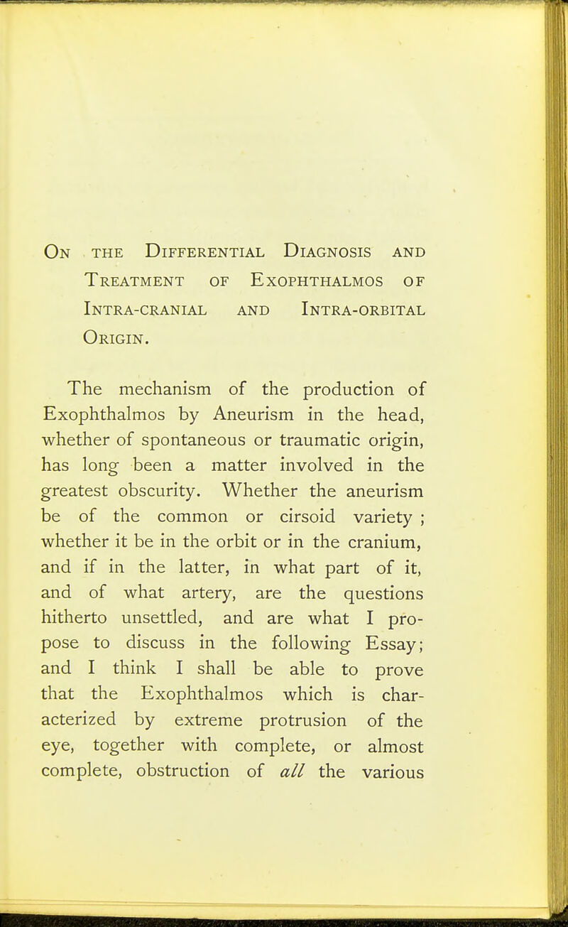 On the Differential Diagnosis and Treatment of Exophthalmos of Intra-cranial and Intra-orbital Origin. The mechanism of the production of Exophthalmos by Aneurism in the head, whether of spontaneous or traumatic origin, has long been a matter involved in the greatest obscurity. Whether the aneurism be of the common or cirsoid variety ; whether it be in the orbit or in the cranium, and if in the latter, in what part of it, and of what artery, are the questions hitherto unsettled, and are what I pro- pose to discuss in the following Essay; and I think I shall be able to prove that the Exophthalmos which is char- acterized by extreme protrusion of the eye, together with complete, or almost complete, obstruction of all the various