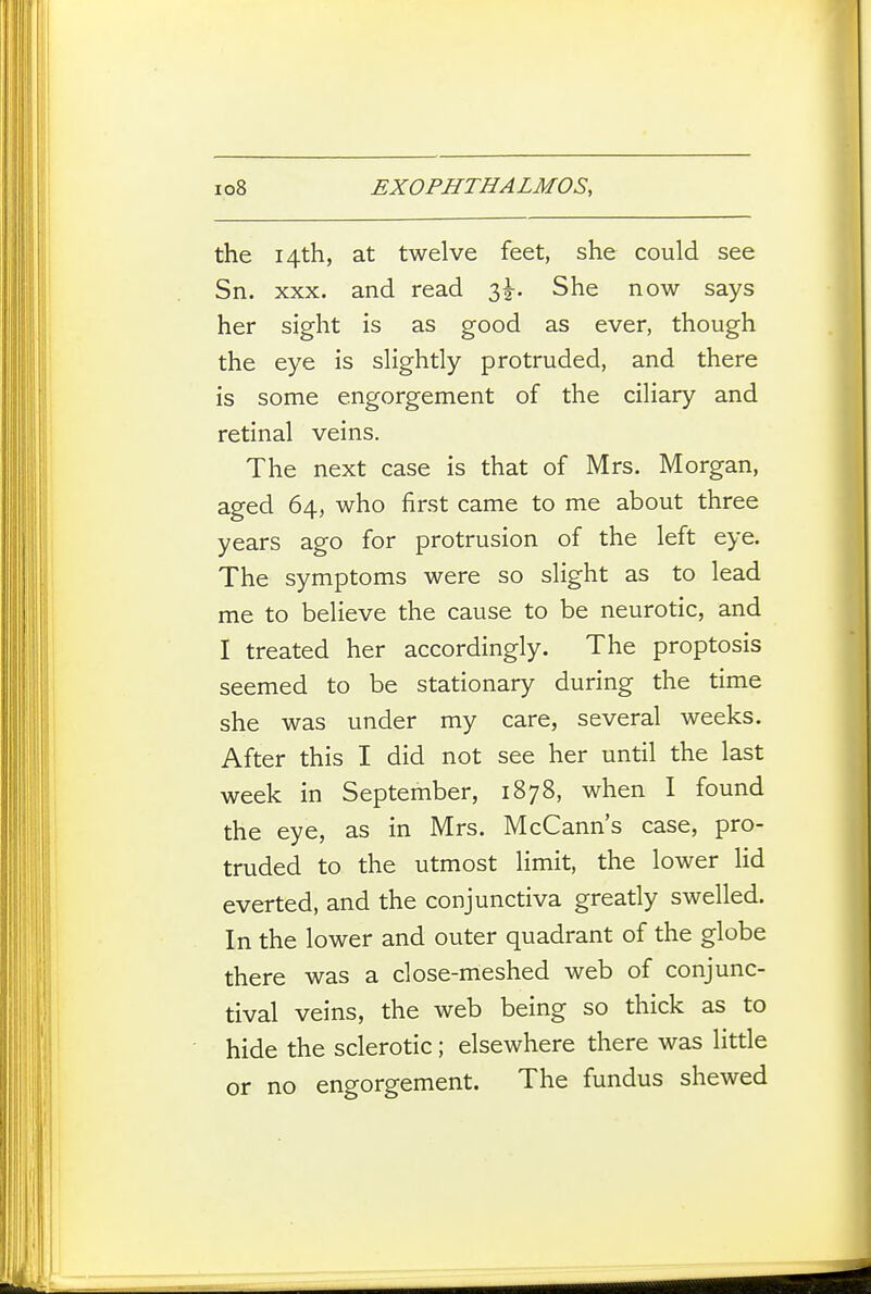 the 14th, at twelve feet, she could see Sn. XXX. and read 3^. She now says her sight is as good as ever, though the eye is slightly protruded, and there is some engorgement of the ciliary and retinal veins. The next case is that of Mrs. Morgan, aged 64, who first came to me about three years ago for protrusion of the left eye. The symptoms were so slight as to lead me to believe the cause to be neurotic, and I treated her accordingly. The proptosis seemed to be stationary during the time she was under my care, several weeks. After this I did not see her until the last week in September, 1878, when I found the eye, as in Mrs. McCann's case, pro- truded to the utmost limit, the lower lid everted, and the conjunctiva greatly swelled. In the lower and outer quadrant of the globe there was a close-meshed web of conjunc- tival veins, the web being so thick as to hide the sclerotic; elsewhere there was little or no engorgement. The fundus shewed