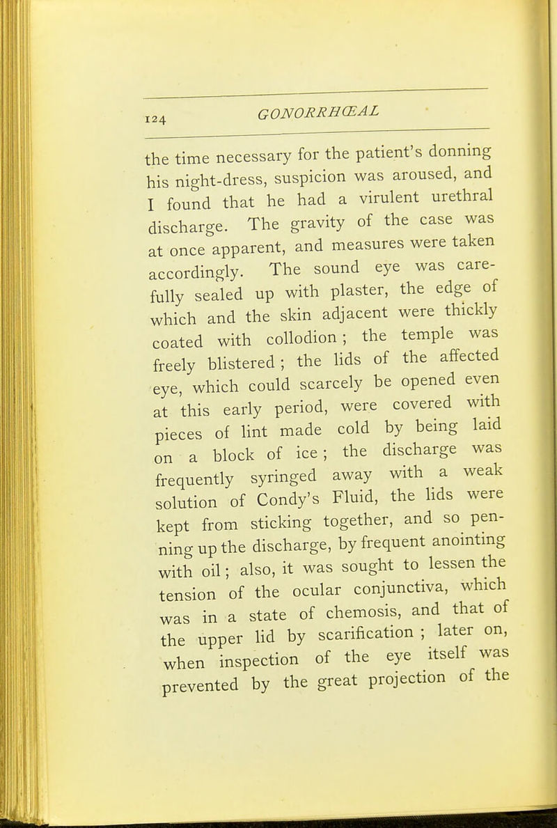 the time necessary for the patient's donning his night-dress, suspicion was aroused, and I found that he had a virulent urethral discharge. The gravity of the case was at once apparent, and measures were taken accordingly. The sound eye was care- fully sealed up with plaster, the edge of which and the skin adjacent were thickly coated with collodion; the temple was freely Mistered; the Uds of the affected ■eye, which could scarcely be opened even at this early period, were covered with pieces of lint made cold by being laid on a block of ice; the discharge was frequently syringed away with a weak solution of Condy's Fluid, the Hds were kept from sticking together, and so pen- ning up the discharge, by frequent anomtmg with oil; also, it was sought to lessen the tension of the ocular conjunctiva, which was in a state of chemosis, and that of the upper lid by scarification ; later on, when inspection of the eye itself was prevented by the great projection of the