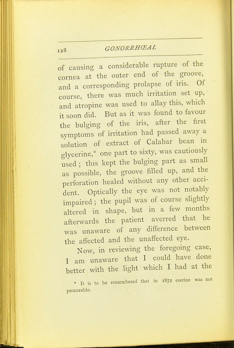 of causing a considerable rupture of the cornea at the outer end of the groove, and a corresponding prolapse of iris. Of course, there was much irritation set up, • and atropine was used to allay this, which it soon did. But as it was found to favour the bulging of the iris, after the first symptoms of irritation had passed away a solution of extract of Calabar bean in glycerine,* one part to sixty, was cautiously used ; this kept the bulging part as small as possible, the groove filled up, and the perforation healed without any other acci- dent. Optically the eye was not notably impaired ; the pupil was of course slightly altered in shape, but in a few months afterwards the patient averred that he was unaware of any difference between the affected and the unaffected eye. Now, in reviewing the foregoing case, I am unaware that I could have done better with the light which I had at the * It is to be remembered that in 1872 eserine was not procurable.