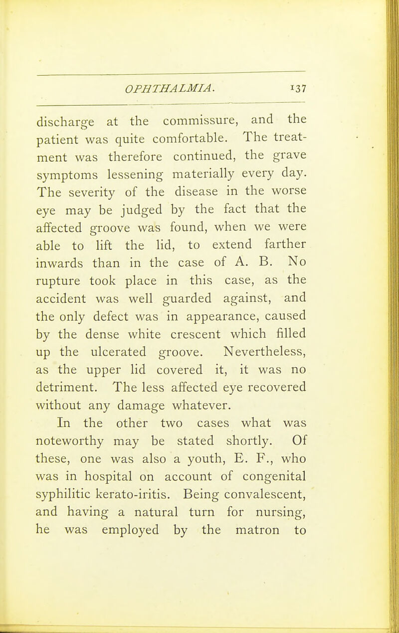 discharge at the commissure, and the patient was quite comfortable. The treat- ment was therefore continued, the grave symptoms lessening materially every day. The severity of the disease in the worse eye may be judged by the fact that the affected groove was found, when we were able to lift the lid, to extend farther inwards than in the case of A. B. No rupture took place in this case, as the accident was well guarded against, and the only defect was in appearance, caused by the dense white crescent which filled up the ulcerated groove. Nevertheless, as the upper lid covered it, it was no detriment. The less affected eye recovered without any damage whatever. In the other two cases what was noteworthy may be stated shortly. Of these, one was also a youth, E. F., who was in hospital on account of congenital syphilitic kerato-iritis. Being convalescent, and having a natural turn for nursing, he was employed by the matron to