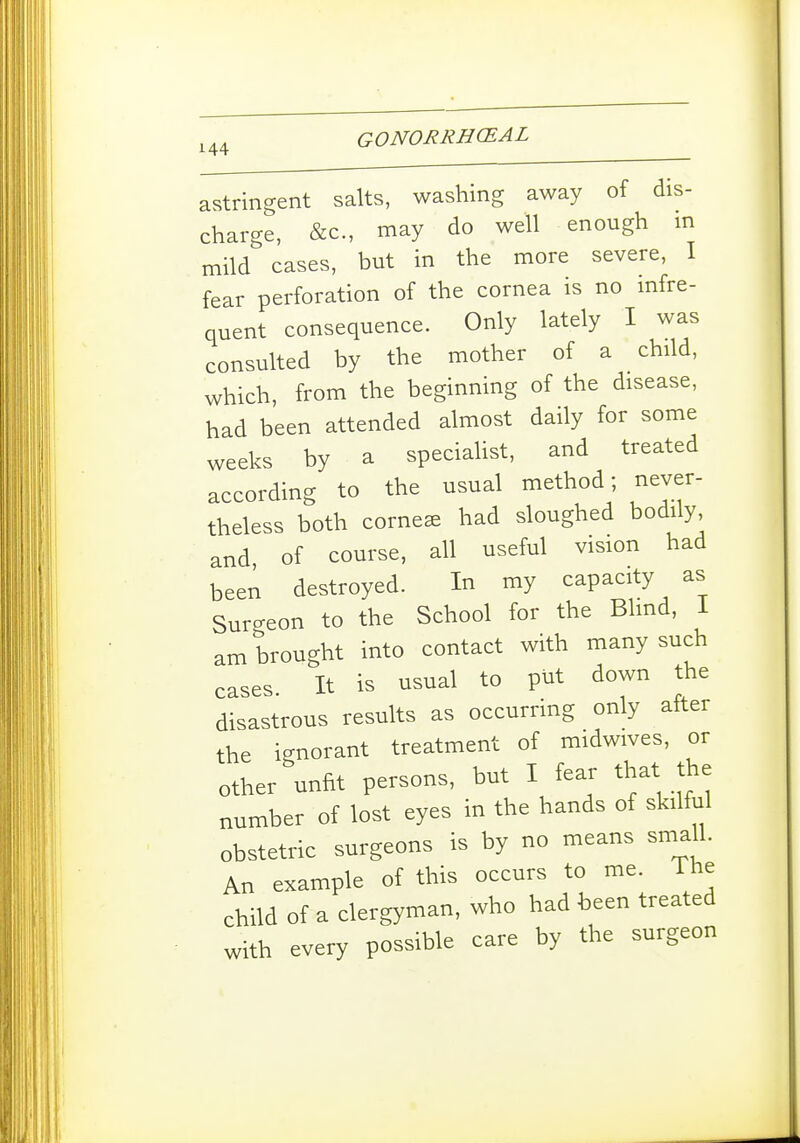 I 144 GONORRHCEAL astringent salts, washing away of dis- charge, &c., may do well enough m mild cases, but in the more severe, I fear perforation of the cornea is no mfre- quent consequence. Only lately I was consulted by the mother of a child, which, from the beginning of the disease, had been attended almost daily for some weeks by a specialist, and treated according to the usual method; never- theless both cornese had sloughed bodily, and of course, all useful vision had been destroyed. In my capacity as Surgeon to the School for the Blmd, i am brought into contact with many such cases It is usual to put down the disastrous results as occurring only after the ignorant treatment of midwives, or other unfit persons, but I fear that the number of lost eyes in the hands of skilful obstetric surgeons is by no means smaU. An example of this occurs to me. i he child of a clergyman, who had been treated with every possible care by the surgeon