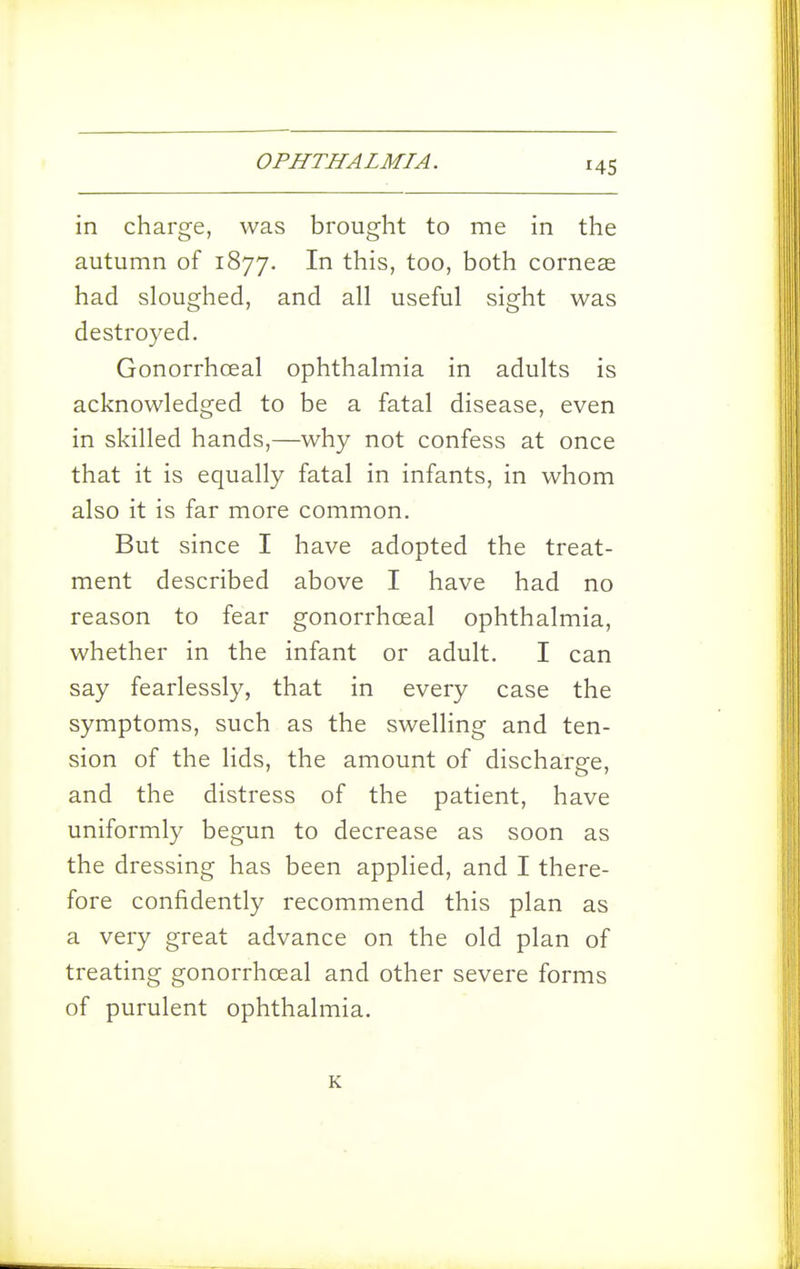 in charge, was brought to me in the autumn of 1877. In this, too, both corneas had sloughed, and all useful sight was destroyed. Gonorrhoeal ophthalmia in adults is acknowledged to be a fatal disease, even in skilled hands,—why not confess at once that it is equally fatal in infants, in whom also it is far more common. But since I have adopted the treat- ment described above I have had no reason to fear gonorrhoeal ophthalmia, whether in the infant or adult. I can say fearlessly, that in every case the symptoms, such as the swelHng and ten- sion of the lids, the amount of discharge, and the distress of the patient, have uniformly begun to decrease as soon as the dressing has been applied, and I there- fore confidently recommend this plan as a very great advance on the old plan of treating gonorrhoeal and other severe forms of purulent ophthalmia. K