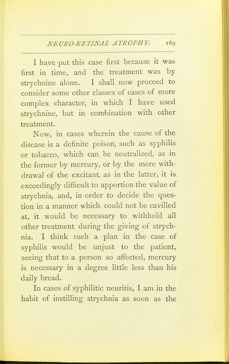 I have put this case first because it was first in time, and the treatment was by strychnine alone. I shall now proceed to consider some other classes of cases of more complex character, in which I have used strychnine, but in combination with other treatment. Now, in cases wherein the cause of the disease is a definite poison, such as syphilis or tobacco, which can be neutralized, as in the former by mercury, or by the mere with- drawal of the excitant, as in the latter, it is exceedingly difficult to apportion the value of strychnia, and, in order to decide the ques-^ tion in a manner which could not be cavilled at, it would be necessary to withhold all other treatment during the giving of strych- nia. I think such a plan in the case of syphilis would be unjust to the patient, seeing that to a person so affected, mercury is necessary in a degree little less than his daily bread. In cases of syphilitic neuritis, I am in the habit of instilling strychnia as soon as the