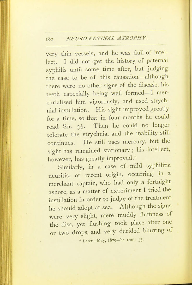 very thin vessels, and he was dull of intel- lect. I did not get the history of paternal syphilis until some time after, but judging the case to be of this causation—although there were no other signs of the disease, his teeth especially being well formed—I mer- curialized him vigorously, and used strych- nial instillation. His sight improved greatly for a time, so that in four months he could read Sn. Then he could no longer tolerate the strychnia, and the inability still continues. He still uses mercury, but the sight has remained stationary ; his intellect, however, has greatly improved.* Similarly, in a case of mild syphilitic neuritis, of recent origin, occurring m a merchant captain, who had only a fortnight ashore, as a matter of experiment I tried the instillation in order to judge of the treatment he should adopt at sea. Although the signs were very slight, mere muddy fluffiness of the disc, yet flushing took place after one or two drops, and very decided blurring of * Later—Mny, 1879—he reads 3^.