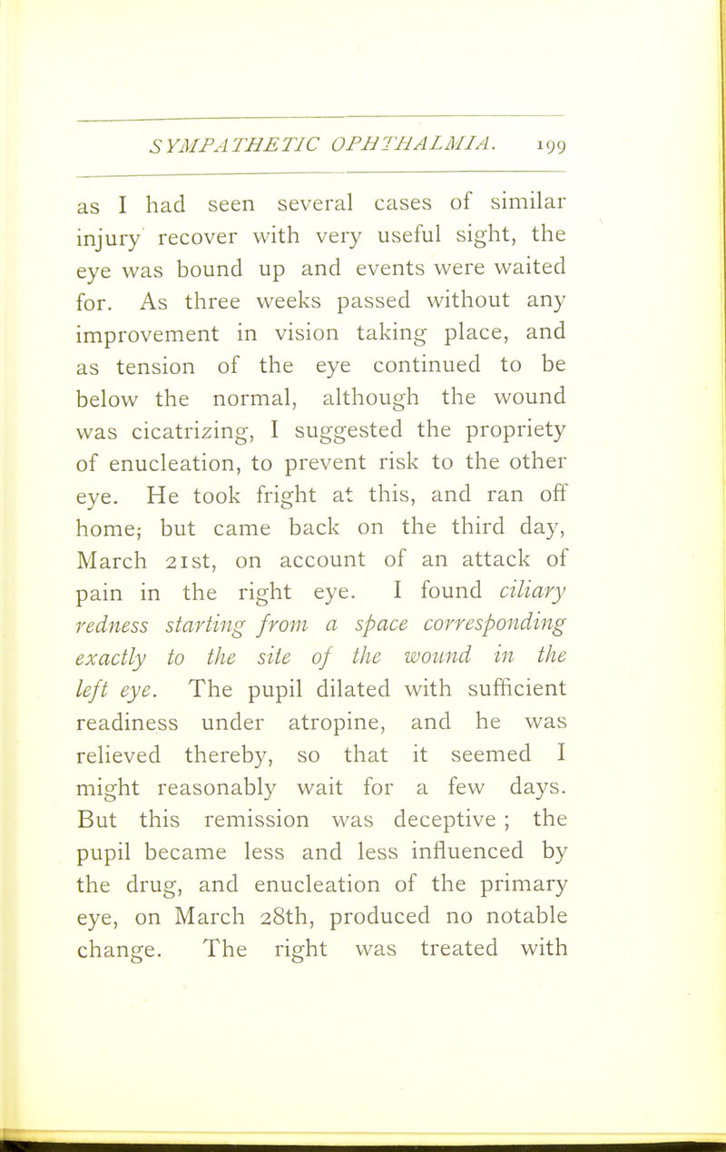 as I had seen several cases of similar injury recover with very useful sight, the eye was bound up and events were waited for. As three weeks passed without any improvement in vision taking place, and as tension of the eye continued to be below the normal, although the wound was cicatrizing, I suggested the propriety of enucleation, to prevent risk to the other eye. He took fright at this, and ran off home; but came back on the third day, March 21st, on account of an attack of pain in the right eye. I found ciliary redness starting from a space corresponding exactly to the site of the wound in the left eye. The pupil dilated with sufficient readiness under atropine, and he was relieved thereby, so that it seemed I might reasonably wait for a few days. But this remission was deceptive ; the pupil became less and less influenced by the drug, and enucleation of the primary eye, on March 28th, produced no notable change. The right was treated with