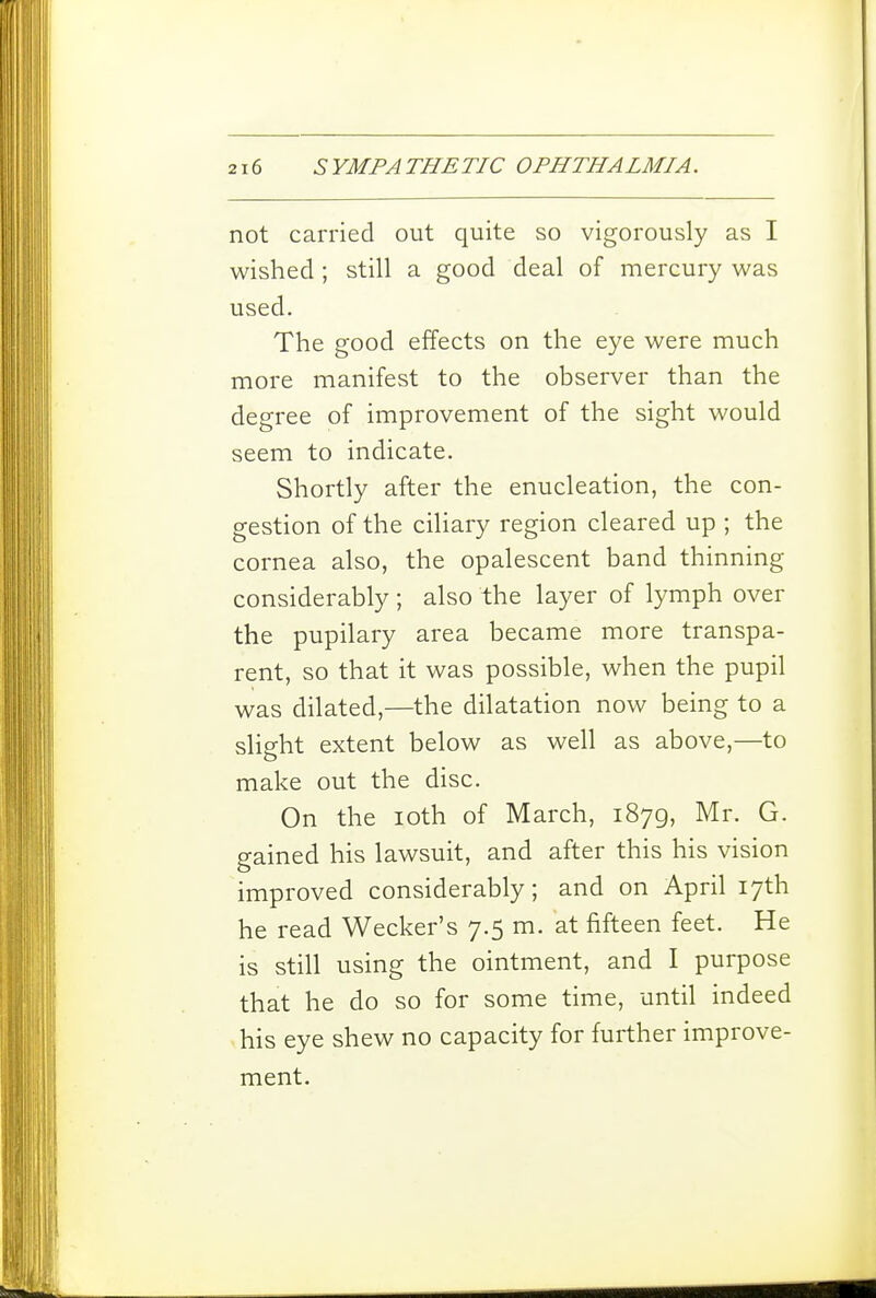 not carried out quite so vigorously as I wished ; still a good deal of mercury was used. The good effects on the eye were much more manifest to the observer than the degree of improvement of the sight would seem to indicate. Shortly after the enucleation, the con- gestion of the ciliary region cleared up ; the cornea also, the opalescent band thinning considerably ; also the layer of lymph over the pupilary area became more transpa- rent, so that it was possible, when the pupil was dilated,—the dilatation now being to a slight extent below as well as above,—to make out the disc. On the loth of March, 1879, Mr. G. gained his lawsuit, and after this his vision improved considerably; and on April 17th he read Wecker's 7.5 m. at fifteen feet. He is still using the ointment, and I purpose that he do so for some time, until indeed >his eye shew no capacity for further improve- ment.