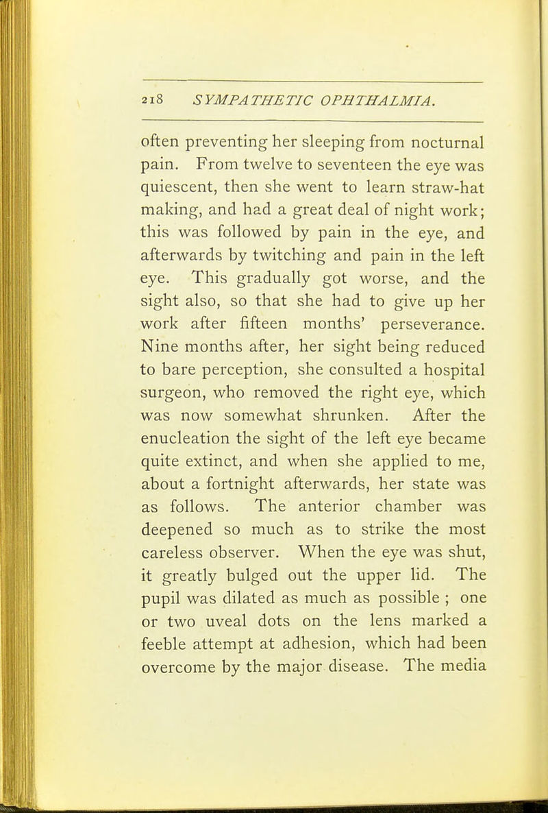 often preventing her sleeping from nocturnal pain. From twelve to seventeen the eye was quiescent, then she went to learn straw-hat making, and had a great deal of night work; this was followed by pain in the eye, and afterwards by twitching and pain in the left eye. This gradually got worse, and the sight also, so that she had to give up her work after fifteen months' perseverance. Nine months after, her sight being reduced to bare perception, she consulted a hospital surgeon, who removed the right eye, which was now somewhat shrunken. After the enucleation the sight of the left eye became quite extinct, and when she applied to me, about a fortnight afterwards, her state was as follows. The anterior chamber was deepened so much as to strike the most careless observer. When the eye was shut, it greatly bulged out the upper lid. The pupil was dilated as much as possible ; one or two uveal dots on the lens marked a feeble attempt at adhesion, which had been overcome by the major disease. The media