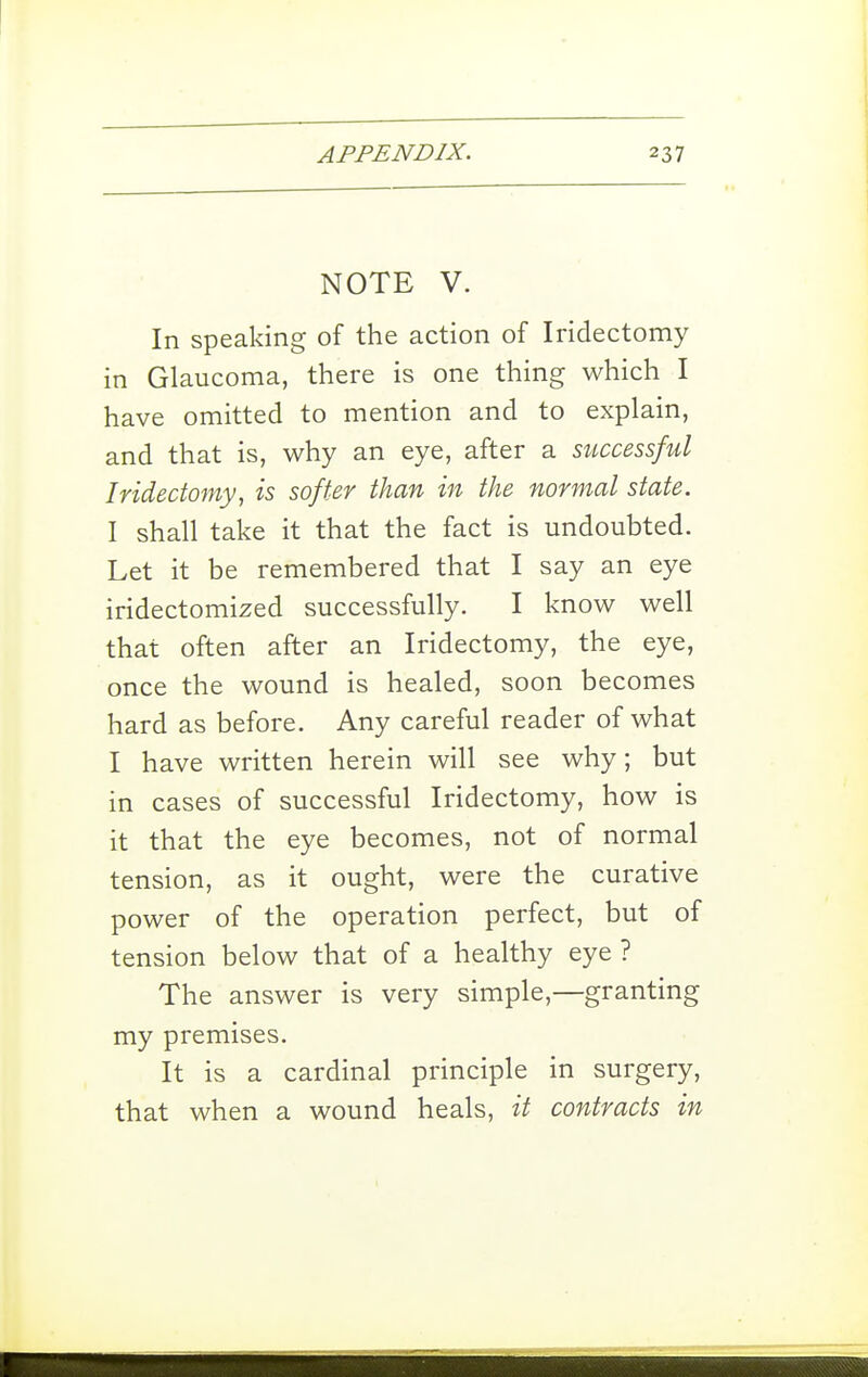 NOTE V. In speaking of the action of Iridectomy in Glaucoma, there is one thing which I have omitted to mention and to explain, and that is, why an eye, after a successful Iridectomy, is softer than in the normal state. I shall take it that the fact is undoubted. Let it be remembered that I say an eye iridectomized successfully. I know well that often after an Iridectomy, the eye, once the wound is healed, soon becomes hard as before. Any careful reader of what I have written herein will see why; but in cases of successful Iridectomy, how is it that the eye becomes, not of normal tension, as it ought, were the curative power of the operation perfect, but of tension below that of a healthy eye ? The answer is very simple,—granting my premises. It is a cardinal principle in surgery, that when a wound heals, it contracts in