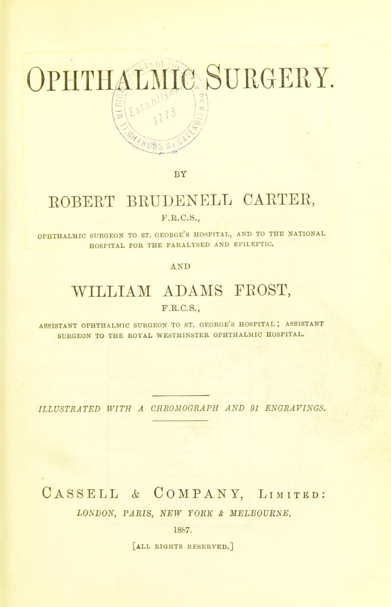 Ophthalmic Surgery. BY EOBERT BEUDENELL CABTEE, K.R.C.S., OPHTHALMIC SURGEON TO ST. GEORGE'S HOSPITAL, AND TO THE NATIONAL HOSPITAL FOR THE PARALYSED AND EPILEPTIC. AND WILLIAM ADAMS FEOST, F.R.C.S., ASSISTANT OPHTHALMIC SURGEON TO ST. GEORGE'S HOSPITAL J ASSISTANT SURGEON TO THE ROYAL WESTMINSTER OPHTHALMIC HOSPITAL. ILLUSTRATED WITH A CHRONOGRAPH AND 91 ENGRAVINGS. Cassell & Company, limited: LONDON, PARIS, NEW YORK & MELBOURNE. 1887. [ALL RIGHTS RESERVED.]