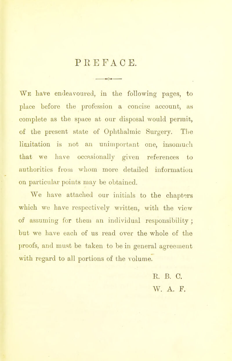 PREFACE. We baVe endeavoured, in the following pages, to place before the profession a concise account, as complete as the space at our disposal would permit, of tbe present state of Ophthalmic Surgery. Tlie limitation is not an unimportant one, insomuch that we have occasionally given references to authorities from whom more detailed information on particular points may be obtained. We have attached our initials to the chapters which we have respectively written, with the view of assuming for them an individual responsibility ; but we have each of us read over the whole of the proofs, and must be taken to be in general agreement with regard to all portions of the volume. E. B. C. W. A. F.