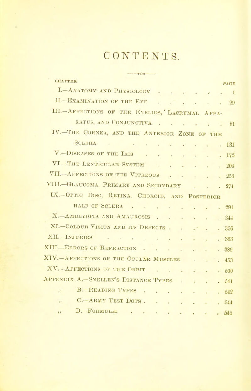 CONTENTS. CHAPTER PAGE I.—Anatomy and Physiology ■ . I II.—Examination ok the Eye 29 III. — Affections of the Eyelids, - Lacrymal Appa- ratus, and Conjunctiva 81 IV. —The Cornea, and the Anterior Zone of the Sclera . j3! V.—Diseases of the Iris 175 VI —The Lenticular System 201 VII.—Affections of the Vitreous 258 VII[.—Glaucoma, Primary and Secondary . . .274 IX. -Optic Disc, Retina, Choroid, and Posterior half of Sclera 291 X. —Amblyopia and Amaurosis 344 XL—Colour Vision and its Defects . . . . .356 XII.- Injuries 363 XIII. —Errors of Refr vction 389 XIV. —Affections of the Ocular Muscles . . . 453 XV.- Affections of the Orbit 500 Appendix A.—Snellen's Distance Types . . . .511 ,, B—Reading Types 540 C—Army Test Dots 544 „ D.—Formulae 545