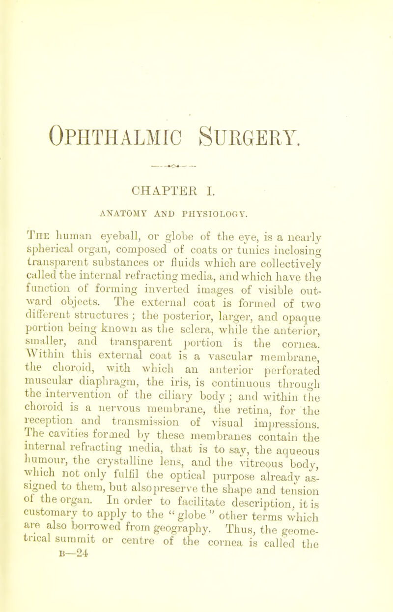 CHAPTER I. ANATOMY AND PHYSIOLOGY. The human eyeball, or globe of the eye, is a nearly spherical organ, composed of coats or tunics inclosing transparent substances or fluids which are collectively called the internal refracting media, and which have the function of forming inverted images of visible out- ward objects. The external coat is formed of two different structures ; the posterior, larger, and opaque portion being known as the sclera, while the anterior, smaller, and transparent portion is the cornea. Within this external coat is a vascular membrane, the choroid, with which an anterior perforated muscular diaphragm, the iris, is continuous through the intervention of the ciliary body ; and within the choroid is a nervous membrane, the retina, for the reception and transmission of visual impressions. The cavities formed by these membranes contain the internal refracting media, that is to say, the aqueous humour, the crystalline lens, and the vitreous body, which not only fulfil the optical purpose already as- signed to them, but also preserve the shape and tension of the organ. In order to facilitate description it is customary to apply to the globe other terms which are also borrowed from geography. Thus, the geome- trical summit or centre of the cornea is called the B—24