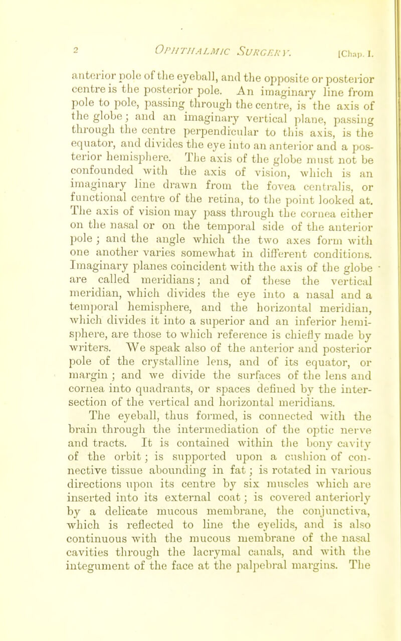 [Chap. L anterior pole of the eyeball, and the opposite or posteiior centre is the posterior pole. An imaginary line from pole to pole, passing through the centre, is the axis of the globe; and an imaginary vertical plane, passing through the centre perpendicular to this axis, is the equator, and divides the eye into an anterior and a pos- terior hemisphere. The axis of the globe must not be confounded with the axis of vision, which is an imaginary line drawn from the fovea centralis, or functional centre of the retina, to the point looked at. The axis of vision may pass through the cornea either on the. nasal or on the temporal side of the anterior pole j and the angle which the two axes form with one another varies somewhat in different conditions. Imaginary planes coincident with the axis of the globe are called meridians; and of these the vertical meridian, which divides the eye into a nasal and a temporal hemisphere, and the horizontal meridian, which divides it into a superior and an inferior hemi- sphere, are those to which reference is chiefly made by writers. We speak also of the anterior and posterior pole of the crystalline lens, and of its equator, or margin ; and we divide the surfaces of the lens and cornea into quadrants, or spaces defined by the inter- section of the vertical and horizontal meridians. The eyeball, thus formed, is connected with the brain through the intermediation of the optic nerve and tracts. It is contained within the bony cavity of the orbit; is supported upon a cushion of con- nective tissue abounding in fat; is rotated in various directions upon its centre by six muscles which are inserted into its external coat; is covered anteriorly by a delicate mucous membrane, the conjunctiva, which is reflected to line the eyelids, and is also continuous with the mucous membrane of the nasal cavities through the lacrymal canals, and with the integument of the face at the. palpebral margins. The