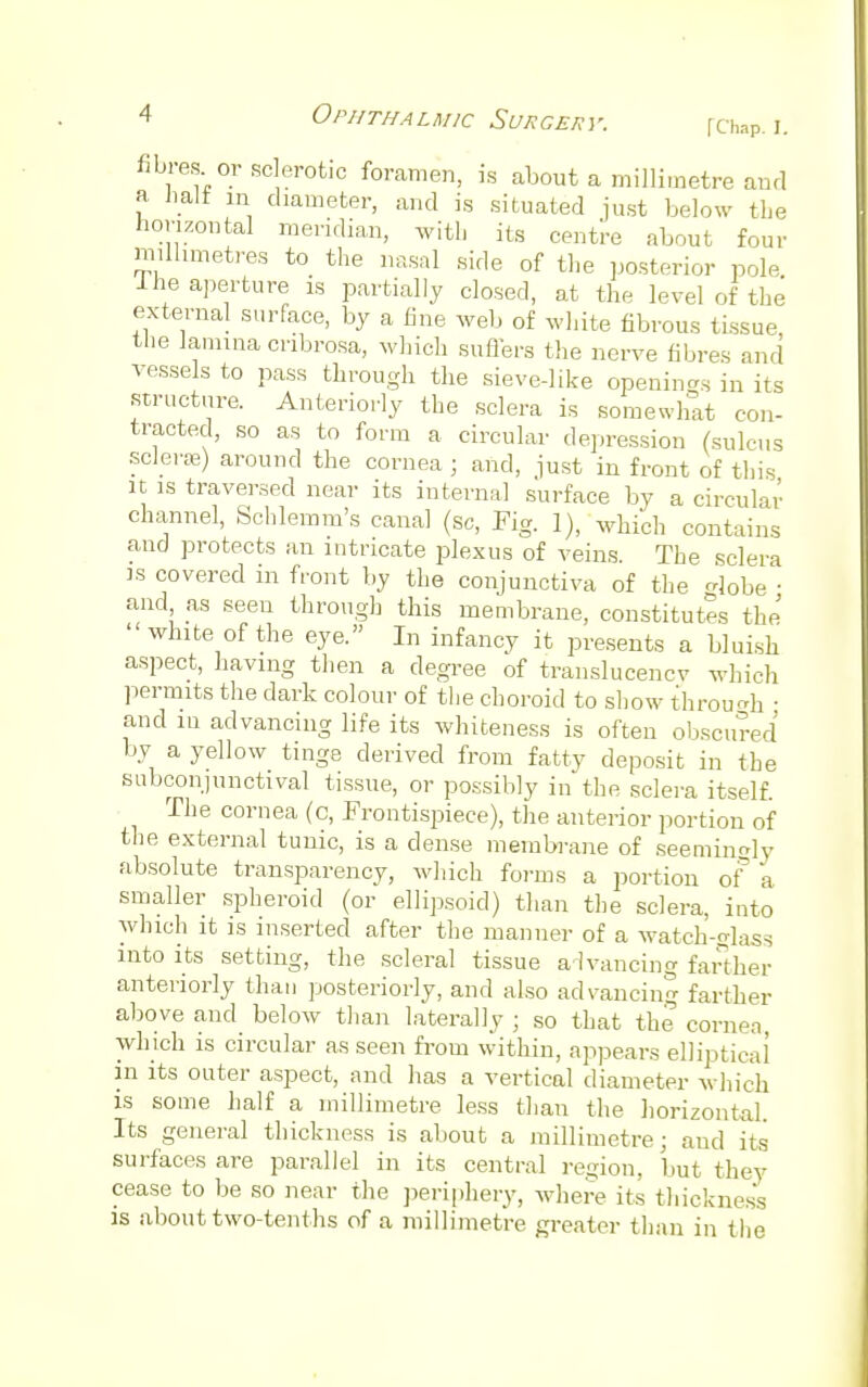 fibres or sclerotic foramen, is about a millimetre and a iiali in diameter, and is situated just below the horizontal meridian, with its centre about four millimetres to the nasal side of the posterior pole 1 he aperture is partially closed, at the level of the external surface, by a fine web of white fibrous tissue the lamina cnbrosa, which suffers the nerve fibres and vessels to pass through the sieve-like opening in its structure. Anteriorly the sclera is somewhat con- tracted, so as to form a circular depression (sulcus soleras) around the cornea; and, just in front of this it is traversed near its internal surface by a circular channel, Schlemm's canal (Sc, Pig. ]), w]lich contains and protects an intricate plexus of veins. The sclera is covered in front by the conjunctiva of the lobe ■ and as seen through this membrane, constitutes the ' white of the eye. In infancy it presents a bluish aspect, having then a degree of translucencv which permits the dark colour of the choroid to show through • and m advancing life its whiteness is often obscured by a yellow tinge derived from fatty deposit in the subconjunctival tissue, or possibly in the sclera itself. The cornea (c, Frontispiece), the anterior portion of the external tunic, is a dense membrane of seeming absolute transparency, which forms a portion of 'a smaller spheroid (or ellipsoid) than the sclera, into which it is inserted after the manner of a watch-elass into its setting, the scleral tissue advancing farther anteriorly than posteriorly, and also advancing farther above and below than laterally ; so that the cornea, which is circular as seen from within, appears elliptical in its outer aspect, and has a vertical diameter which is some half a millimetre less than the horizontal. Its general thickness is about a millimetre; aud its surfaces are parallel in its central region, but they cease to be so near the periphery, where its thickness is about two-tenths of a millimetre greater than in the