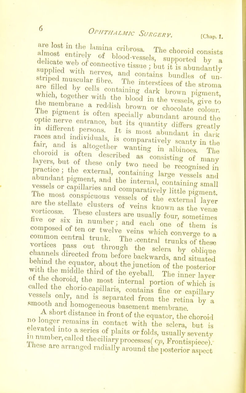striped muscular fibre. The mtenHoe* ^ T 7 are HUpA U,r „ n , . . Inteisces of the stroma layers, but of these only two need be ^2 practice j the external, containing large vessel an abundant pigment, and the internal, contain Somali composed of ten or twelve veins which conve ne to a common central trunk. The .central trunks ofthese vortices pass out through the sclera by ob ,W channels directed from before backwards, and situated behind the equator, about the junction of Zp£3£ wath the middle third of the eyeball. The inSS^ of the choroid, the most internal portion of which is called the chorio-capillaris, contains fine or cap llarv vessels only and is separated from the retinaby^ smooth and homogeneous basement membrane A short distance in front of the equator, the choroid no longer remains 111 contact with the sclera, but is elevated into a series of plaits or folds, usually seventy member, called the ciliary processes ( e,,, FrontiplcS Ihese are arranged radially around the posterior aspect