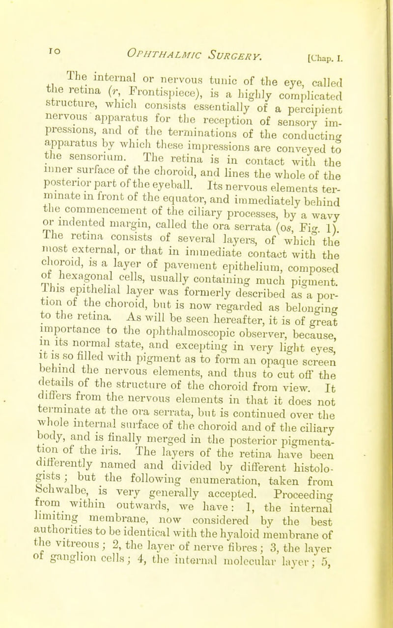 ro Ophthalmic Surgery. [Chap. I. The internal or nervous tunic of the eye, called the retina (r Frontispiece), is a highly complicated structure, which consists essentially of a percipient nervous apparatus for the reception of sensory im- pressions, and of the terminations of the conducting apparatus by which these impressions are conveyed to the sensoruim. The retina is in contact with the inner surface of the choroid, and lines the whole of the posterior part of the eyeball. Its nervous elements ter- minate m front of the equator, and immediately behind the commencement of the ciliary processes, by a wavy or indented margin, called the ora serrata (os Fie 1) I he retina consists of several layers, of which the most external, or that in immediate contact with the choroid, is a layer of pavement epithelium, composed of hexagonal cells, usually containing much pigment. Ihis epithelial layer was formerly described as a por- tion of the choroid, but is now regarded as belonging to the retina As will be seen hereafter, it is of great importance to the ophthalmoscopic observer, because in its normal state, and excepting in very light eyes it is so filled with pigment as to form an opaque screen behind the nervous elements, and thus to cut off the details of the structure of the choroid from view. It differs from the nervous elements in that it does not terminate at the ora serrata, but is continued over the whole internal surface of the choroid and of the ciliary body, and is finally merged in the posterior pigmenta- tion of the ins. The layers of the retina have been chtferently named and divided by different histolo- gics ; but the following enumeration, taken from fechwalbe, is very generally accepted. Proceedin-r from within outwards, we have: 1, the internal limiting membrane, now considered by the best authorities to be identical with the hyaloid membrane of the vitreous; 2, the layer of nerve fibres ; 3, the layer ot ganglion cells; 4, the internal molecular layer; >,