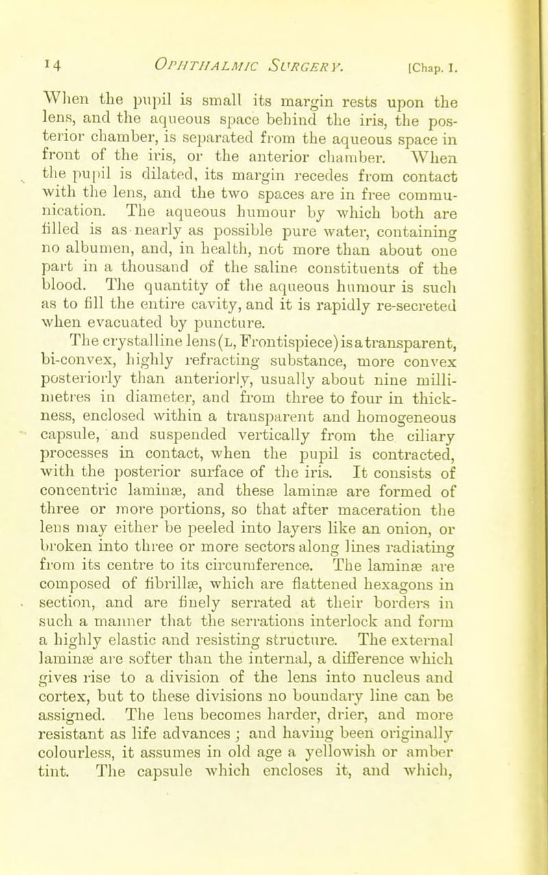 When the pupil is small its margin rests upon the lens, and the aqueous space behind the iris, the pos- terior chamber, is separated from the aqueous space in front of the iris, or the anterior chamber. When the pupil is dilated, its margin recedes from contact with the lens, and the two spaces are in free commu- nication. The aqueous humour by which both are tilled is as nearly as possible pure water, containing no albumen, and, in health, not more than about one part in a thousand of the saline constituents of the blood. The quantity of the aqueous humour is such as to fill the entire cavity, and it is rapidly re-secreted when evacuated by puncture. The crystalline lens(L, Frontispiece) is a transparent, bi -convex, highly refracting substance, more convex posteriorly than anteriorly, usually about nine milli- metres in diameter, and from three to four in thick- ness, enclosed within a transparent and homogeneous capsule, and suspended vertically from the ciliary processes in contact, when the pupil is contracted, with the posterior surface of the iris. It consists of concentric lamina?, and these lamina? are formed of three or more portions, so that after maceration the lens may either be peeled into layers like an onion, or broken into three or more sectors along lines radiating from its centre to its circumference. The lamina? are composed of fibrillse, which are flattened hexagons in section, and are finely serrated at their borders in such a manner that the serrations interlock and form a highly elastic and resisting structure. The external lamina? are softer than the internal, a difference which gives rise to a division of the lens into nucleus and cortex, but to these divisions no boundary line can be assigned. The lens becomes harder, drier, and more resistant as life advances ; and having been originally colourless, it assumes in old age a yellowish or amber tint. The capsule which encloses it, and which,