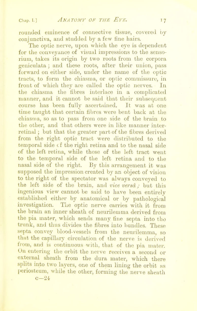 rounded eminence of connective tissue, covered i>y conjunctiva, and studded by a few tine hairs. The optic nerve, upon which the eye is dependent for the conveyance of visual impressions to the senso- l'ium, takes its origin by two roots from the corpora geniculata ; and these roots, after their union, pass forward on either side, under the name of the optic tracts, to form the chiasma, or optic commissure, in front of which they are called the optic nerves. In the chiasma the fibres interlace in a complicated manner, and it cannot be said that their subsequent course has been fully ascertained. It was at one time taught that certain fibres were bent back at the chiasma, so as to pass from one side of the brain to the other, and that others were in like manner inter- retinal ; but that the greater part of the fibres derived from the right optic tract were distributed to the temporal side cf the right retina and to the nasal side of the left retina, while those of the left tract went to the temporal side of the left retina and to the nasal side of the right. By this arrangement it was supposed the impression created by an object of vision to the right of the spectator was always conveyed to the left side of the brain, and vice versa; but this ingenious view cannot be said to have been entirely established either by anatomical or by pathological investigation. The optic nerve carries with it from the brain an inner sheath of neurilemma derived from the pia mater, which sends many fine septa into the trunk, and thus divides the fibres into bundles. These septa convey blood-vessels from the neurilemma, so that the capillary circulation of the nerve is derived from, and is continuous with, that of the pia mater. On entering tin- orbit the nerve receives a second or external sheath from the dura mater, which there splits into two layers, one of them lining the orbit as periosteum, while the other, forming the nerve sheath c-24