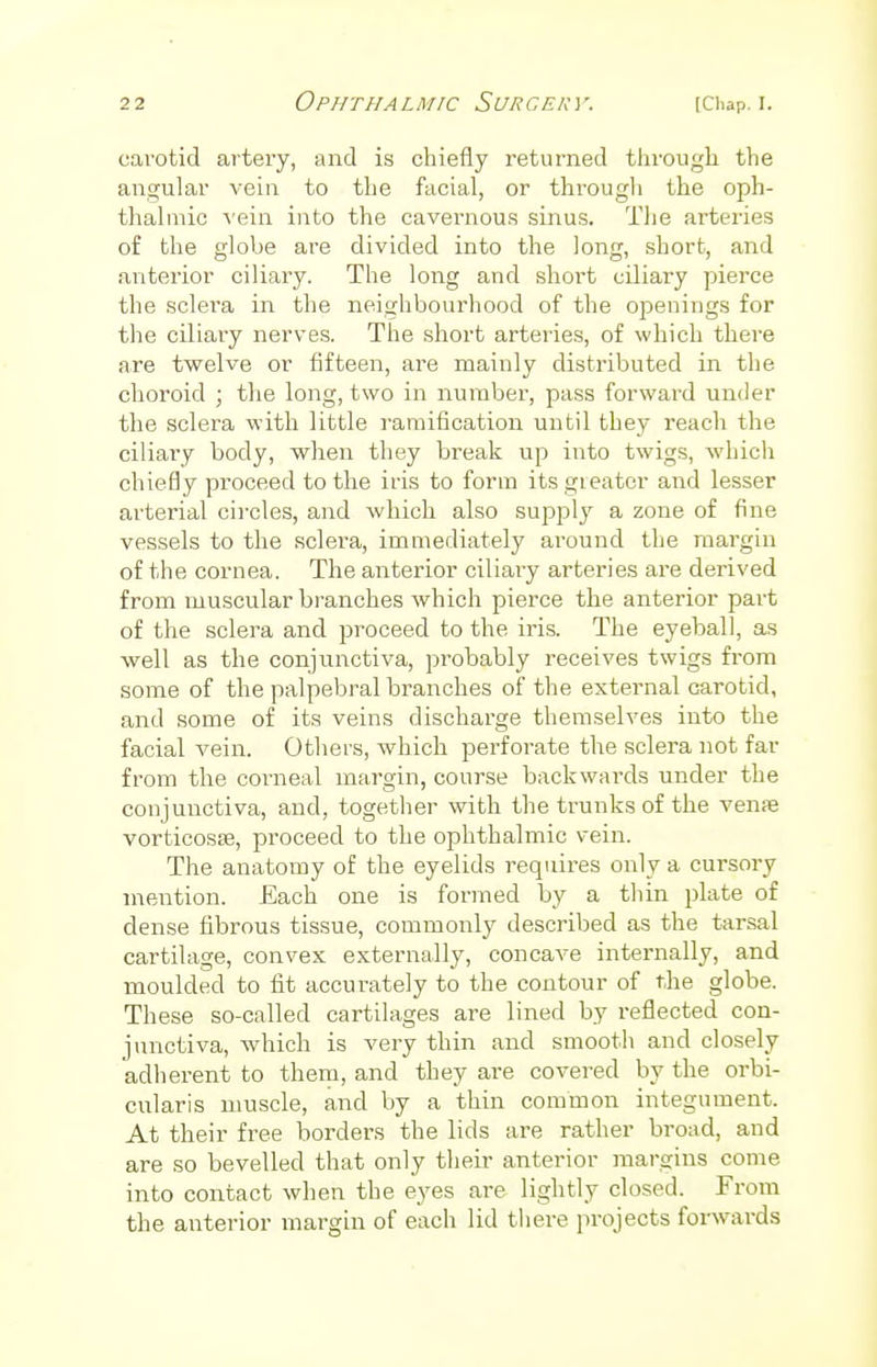 carotid artery, and is chiefly returned through the angular vein to the facial, or through the oph- thalmic vein into the cavernous sinus. The arteries of the globe are divided into the long, short, and anterior ciliary. The long and short ciliary pierce the sclera in the neighbourhood of the openings for the cdiary nerves. The short arteries, of which there are twelve or fifteen, are mainly distributed in the choroid ; the long, two in number, pass forward under the sclera with little ramification until they reach the ciliary body, when they break up into twigs, which chiefly proceed to the iris to form its greater and lesser arterial circles, and which also supply a zone of fine vessels to the sclera, immediately around the margin of the cornea. The anterior ciliary arteries are derived from muscular branches which pierce the anterior part of the sclera and proceed to the iris. The eyeball, as well as the conjunctiva, probably receives twigs from some of the palpebral branches of the external carotid, and some of its veins discharge themselves into the facial vein. Others, which perforate the sclera not far from the corneal margin, course backwards under the conjunctiva, and, together with the trunks of the vena; vorticosse, proceed to the ophthalmic vein. The anatomy of the eyelids requires only a cursory mention. Each one is formed by a thin plate of dense fibrous tissue, commonly described as the tarsal cartilage, convex externally, concave internally, and moulded to fit accurately to the contour of the globe. These so-called cartilages are lined by reflected con- junctiva, which is very thin and smooth and closely adherent to them, and they are covered by the orbi- cularis muscle, and by a thin common integument. At their free borders the lids are rather broad, and are so bevelled that only their anterior margins come into contact when the eyes are lightly closed. From the anterior margin of each lid there projects forwards