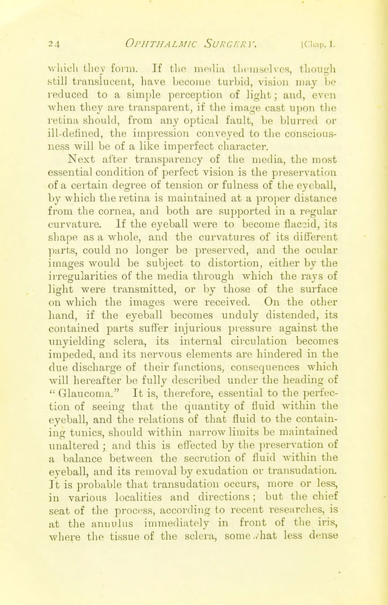 wlacli thev form. If the media themselves, though still translucent, have become turbid, vision may be reduced to a simple perception of light; and, even when they are transparent, if the image cast upon the retina should, from any optical fault, be blurred or ill-defined, the impression conveyed to the conscious- ness will be of a like imperfect character. Next after transparency of the media, the most essential condition of perfect vision is the preservation of a certain degree of tension or fulness of the eyeball, by which the retina is maintained at a proper distance from the cornea, and both are supported in a regular curvature. If the eyeball were to become flaccid, its shape as a whole, and the curvatures of its different parts, could no longer be preserved, and the ocular images would be subject to distortion, either by the irregularities of the media through which the rays of light were transmitted, or by those of the surface on which the images were received. On the other hand, if the eyeball becomes unduly distended, its contained parts suffer injurious pressure against the unyielding sclera, its internal circulation becomes impeded, and its nervous elements are hindered in the due discharge of their functions, consequences which will hereafter be fully described under the heading of Glaucoma. It is, therefore, essential to the perfec- tion of seeing that the quantity of fluid within the eyeball, and the relations of that fluid to the contain- ing tunics, should within narrow limits be maintained • J* unaltered ; and this is effected by the preservation of a balance between the secretion of fluid within the eyeball, and its removal by exudation or transudation. It is probable that transudation occurs, more or less, in various localities and directions; but the chief seat of the process, according to recent researches, is at the anuulus immediately in front of the iris, where the tissue of the sclera, some..'hat less dense