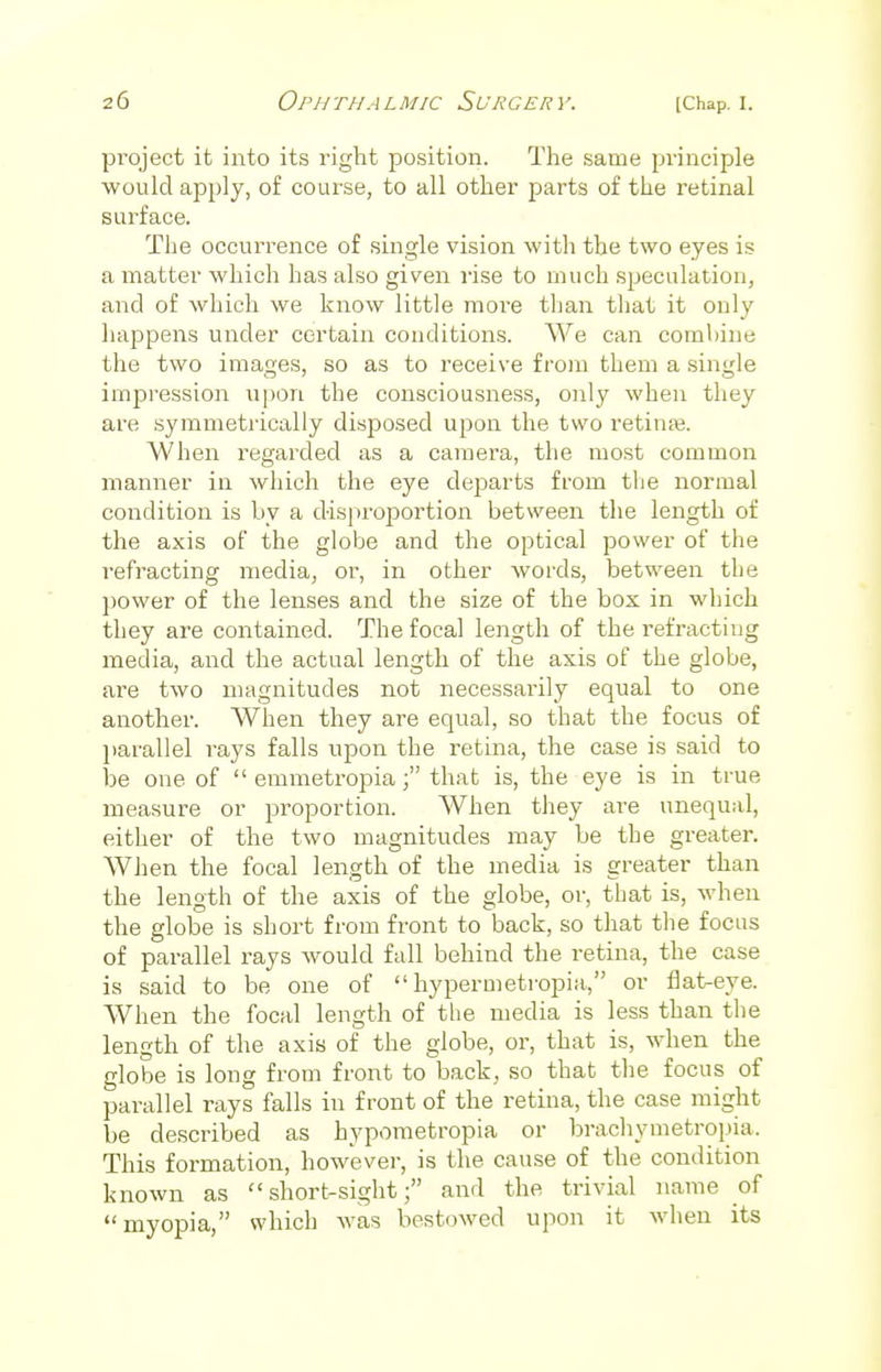project it into its right position. The same principle would apply, of course, to all other parts of the retinal surface. The occurrence of single vision with the two eyes is a matter which has also given rise to much speculation, and of which we know little more than that it only happens under certain conditions. We can combine the two images, so as to receive from them a single impression upon the consciousness, only when they are symmetrically disposed upon the two retinre. When regarded as a camera, the most common manner in which the eye departs from the normal condition is by a disproportion between the length of the axis of the globe and the optical power of the refracting media, or, in other words, between the power of the lenses and the size of the box in which they are contained. The focal length of the refracting media, and the actual length of the axis of the globe, are two magnitudes not necessarily equal to one another. When they are equal, so that the focus of parallel rays falls upon the retina, the case is said to be one of  emmetropia f that is, the eye is in true measure or proportion. When they are unequal, either of the two magnitudes may be the greater. When the focal length of the media is greater than the length of the axis of the globe, or, that is, when the globe is short from front to back, so that the focus of parallel rays would fall behind the retina, the case is said to be one of  hypermetropic or flat-eye. When the focal length of the media is less than the length of the axis of the globe, or, that is, when the globe is long from front to back, so that the focus of parallel rays falls in front of the retina, the case might be described as hypometropia or brachymetropia. This formation, however, is the cause of the condition known as short-sight; and the trivial name of myopia, which was bestowed upon it when its