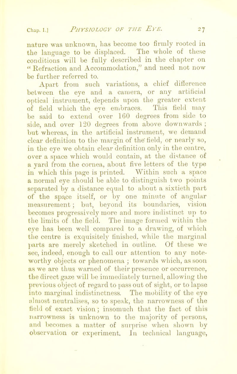 nature was unknown, has become too firmly rooted in the language to be displaced. The whole of these conditions will be fully described in the chapter on  Refraction and Accommodation, and need not now be further referred to. Apart from such variations, a chief difference between the eye and a camera, or any artificial optical instrument, depends upon the greater extent of field which the eye embraces. This field may be said to extend over 160 degrees from side to side, and over 120 degrees from above downwards ; but whereas, in the artificial instrument, we demand clear definition to the margin of the'field, or nearly so, in the eye we obtain clear definition only in the centre, over a space which would contain, at the distance of a yard from the cornea, about five letters of the type in which this page is printed. Within such a space a normal eye should be able to distinguish two points separated by a distance equal to about a sixtieth part of the space itself, or by one minute of angular measurement ; but, beyond its boundaries, vision becomes progressively more and more indistinct up to the limits of the field. The image formed within the eye has been well compared to a drawing, of which the centre is exquisitely finished, while the marginal parts are merely sketched in outline. Of these we see, indeed, enough to call our attention to any note- worthy objects or phenomena ; towards which, as soon as we are thus warned of their presence or occurrence, the direct gaze will be immediately turned, allowing the previous object of regard to pass out of sight, or to lapse into marginal indistinctness. The mobility of the eye almost neutralises, so to speak, the narrowness of the field of exact vision; insomuch that the fact of this narrowness is unknown to the majority of persons, and becomes a matter of surprise when shown by observation or experiment. In technical language,
