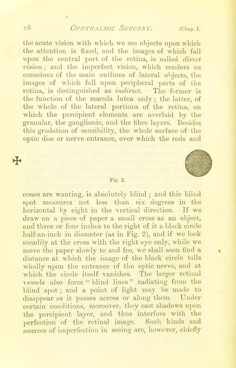 tlie acute vision with which wc see objects upon which the attention is fixed, and the images of which fall upon the central part of the retina, is called direct vision; and the imperfect vision, which renders us conscious of the main outlines of lateral objects, the images of which fall upon peripheral parts of the retina, is distinguished as indirect. The former is the function of the macula lutea only; the latter, of the whole of the lateral portions of the retina, on which the percipient elements are overlaid by the granular, the ganglionic, and the fibre layers. Besides this gradation of sensibility, the whole surface of the optic disc or nerve entrance, over which the rods and Fig. 2. cones are wanting, is absolutely blind ; and this blind spot measures not less than six degrees in the horizontal by eight in the vertical direction. If we draw on a piece of paper a small cross as an object, and three or four inches to the right of it a black circle half-an-inch in diameter (as in Fig. 2), and if we look steadily at the cross with the right eye only, while we move the paper slowly to and fro, we shall soon find a * distance at which the image of the black circle ialls wholly upon the entrance of the optic nerve, and at which the circle itself vanishes. The larger retinal -vessels also form  blind lines radiating from the blind spot; and a point of light may be made to disappear as it passes across or along them. Under certain conditions, moreover, they cast shadows upon the percipient layer, and thus interfere with the perfection of the retinal image. Such kinds and sources of imperfection in seeing are, however, chiefly