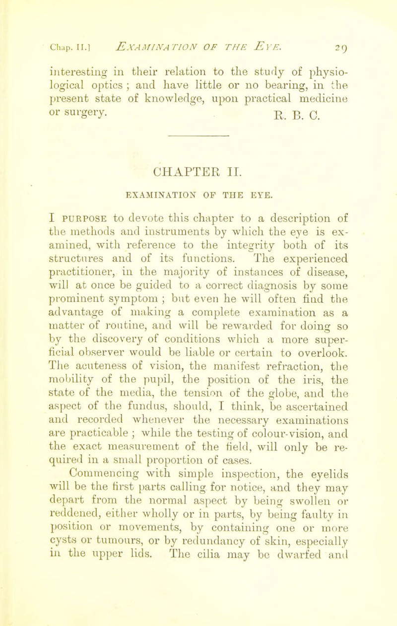 interesting in their relation to the study of physio- logical optics ; and have little or no bearing, in the present state of knowledge, upon practical medicine or surgery. R B c CHAPTER II. EXAMINATION OF THE EYE. I purpose to devote this chapter to a description of the methods and instruments by which the eye is ex- amined, with reference to the integrity both of its structures and of its functions. The experienced practitioner, in the majority of instances of disease, will at once be guided to a correct diagnosis by some prominent symptom ; but even he will often find the advantage of making a complete examination as a matter of routine, and will be rewarded for doinir so by the discovery of conditions which a more super- ficial observer would be liable or certain to overlook. The acuteness of vision, the manifest refraction, the mobility of the pupil, the position of the iris, the state of the media, the tension of the globe, and the aspect of the fundus, should, I think, be ascertained and recorded whenever the necessary examinations are practicable ; while the testing of colour-vision, and the exact measurement of the field, will only be re- quired in a small proportion of cases. Commencing with simple inspection, the eyelids will be the first parts calling for notice, and they may depart from the normal aspect by being swollen or reddened, either wholly or in parts, by being faulty in position or movements, by containing one or more cysts or tumours, or by redundancy of skin, especially in the upper lids. The cilia may be dwarfed and