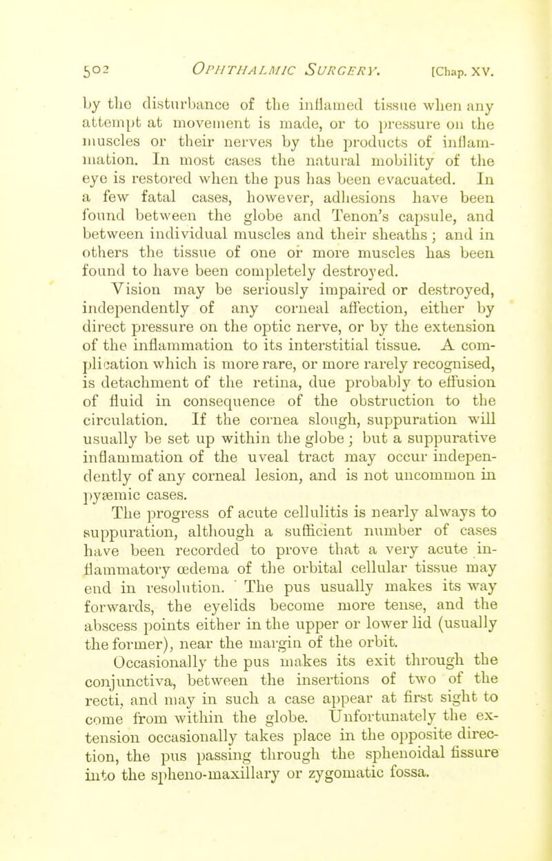 by the disturbance of the inflamed tissue when any attempt at movement is made, or to pressure on the muscles or their nerves by the products of inflam- mation. In most cases the natural mobility of the eye is restored when the pus has been evacuated. In a few fatal cases, however, adhesions have been found between the globe and Tenon's capsule, and between individual muscles and their sheaths ; and in others the tissue of one or more muscles has been found to have been completely destroyed. Vision may be seriously impaired or destroyed, independently of any corneal affection, either by direct pressure on the optic nerve, or by the extension of the inflammation to its interstitial tissue. A com- plication which is more rare, or more rarely recognised, is detachment of the retina, due probably to effusion of fluid in consequence of the obstruction to the circulation. If the cornea slough, suppuration will usually be set up within the globe; but a suppurative inflammation of the uveal tract may occur indepen- dently of any corneal lesion, and is not uncommon in pysemic cases. The progress of acute cellulitis is nearly always to suppuration, although a sufficient number of cases have been recorded to prove that a very acute in- flammatory oedema of the orbital cellular tissue may end in resolution. ' The pus usually makes its way forwards, the eyelids become more tense, and the abscess points either in the upper or lower lid (usually the former), near the margin of the orbit. Occasionally the pus makes its exit through the conjunctiva, between the insertions of two of the recti, and may in such a case appear at first sight to come from within the globe. Unfortunately the ex- tension occasionally takes place in the opposite direc- tion, the pus passing through the sphenoidal fissure into the sphenomaxillary or zygomatic fossa.