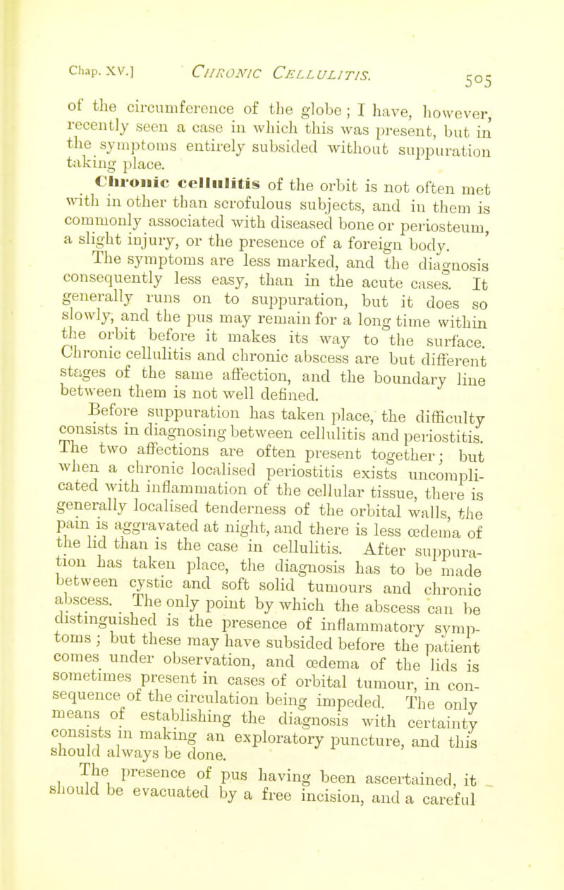 of the circumference of the globe; I have, however, recently seen a case in which this was present, but in the symptoms entirely subsided without suppuration taking place. Chronic cellulitis of the orbit is not often met with in other than scrofulous subjects, and in them is commonly associated with diseased bone or periosteum, a slight injury, or the presence of a foreign body. The symptoms are less marked, and the diagnosis consequently less easy, than in the acute cases. It generally runs on to suppuration, but it does so slowly, and the pus may remain for a long time within the orbit before it makes its way to the surface. Chronic cellulitis and chronic abscess are but different stages of the same affection, and the boundary line between them is not well denned. Before suppuration has taken place, the difficulty consists m diagnosing between cellulitis and periostitis. Ine two affections are often present together; but when a chronic localised periostitis exists uncompli- cated with inflammation of the cellular tissue, there is generally localised tenderness of the orbital walls the pain is aggravated at night, and there is less oedema of the lid than is the case in cellulitis. After suppura- tion has taken place, the diagnosis has to be made between cystic and soft solid tumours and chronic abscess. The only point by which the abscess can be distinguished is the presence of inflammatory symp- toms ; but these may have subsided before the patient comes under observation, and cedema of the lids is sometimes present in cases of orbital tumour, in con- sequence of the circulation being impeded. The only means of establishing the diagnosis with certainty consists m making an exploratory puncture, and this should always be done. The presence of pus having been ascertained, it should be evacuated by a free incision, and a careful