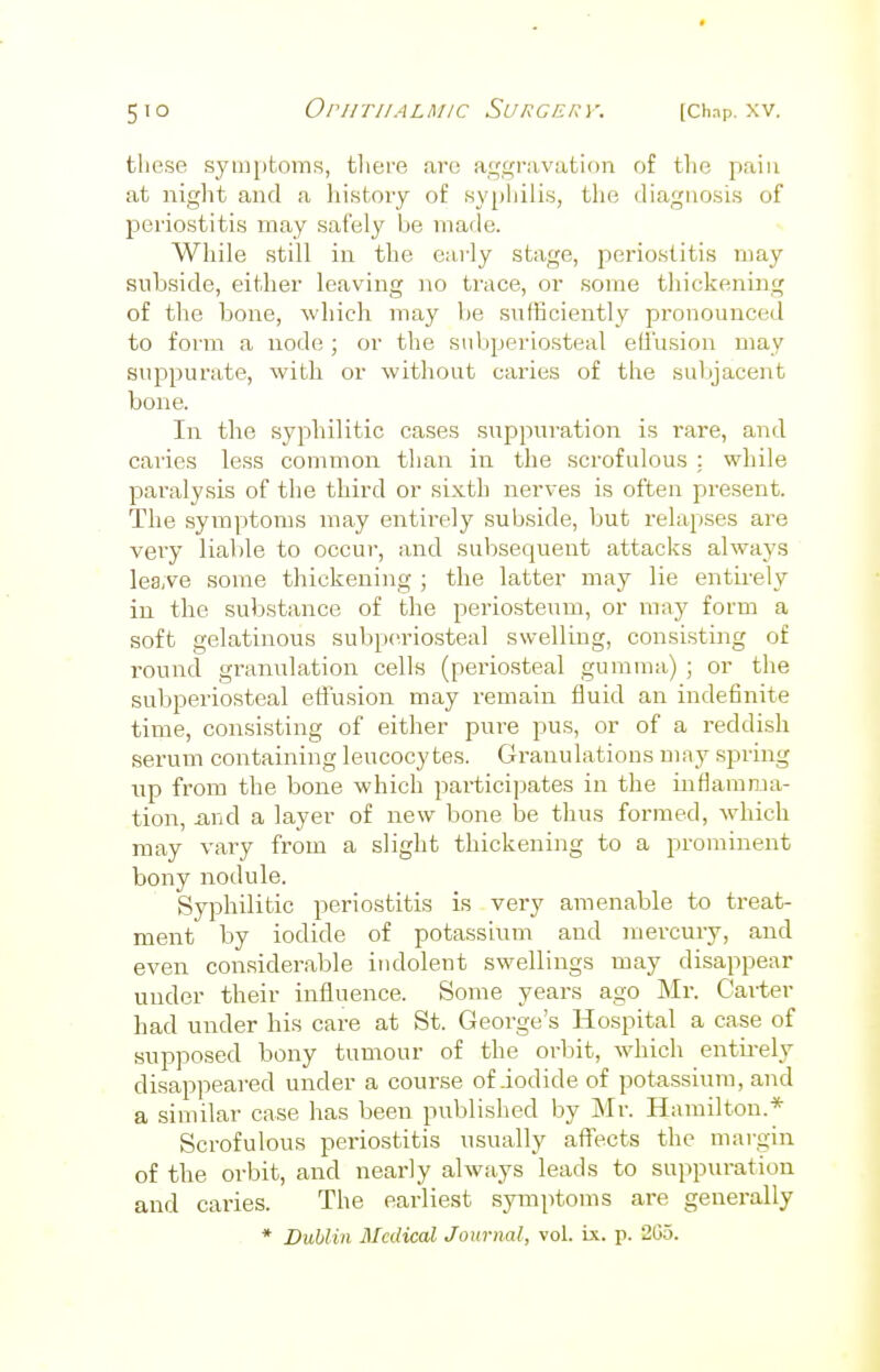 these symptoms, there arc aggravation of the pain at night and a history of syphilis, the diagnosis of periostitis may safely be made. While still in the early stage, periostitis may subside, either leaving no trace, or some thickening of the bone, which may be sufficiently pronounced to form a node ; or the subperiosteal effusion may suppurate, with or without caries of the subjacent bone. In the syphilitic cases suppuration is rare, and caries less common than in the scrofulous ; while paralysis of the third or sixth nerves is often present. The symptoms may entirely subside, but relapses are very liable to occur, and subsequent attacks always leave some thickening ; the latter may lie entirely in the substance of the periosteum, or may form a soft gelatinous subperiosteal swelling, consisting of round granulation cells (periosteal gumma) ; or the subperiosteal effusion may remain fluid an indefinite time, consisting of either pure pus, or of a reddish serum containing leucocytes. Granulations may spring up from the bone which participates in the inflamma- tion, unci a layer of new bone be thus formed, which may vary from a slight thickening to a prominent bony nodule. Syphilitic periostitis is very amenable to treat- ment by iodide of potassium and mercury, and even considerable indolent swellings may disappear under their influence. Some years ago Mr. Carter had under his care at St. George's Hospital a case of supposed bony tumour of the orbit, which entirely disappeared under a course of iodide of potassium, and a similar case has been published by Mr. Hamilton.* Scrofulous periostitis usually affects the margin of the orbit, and nearly always leads to suppuration and caries. The earliest symptoms are generally * Dublin Medical Journal, vol. ix. p. 2G5.