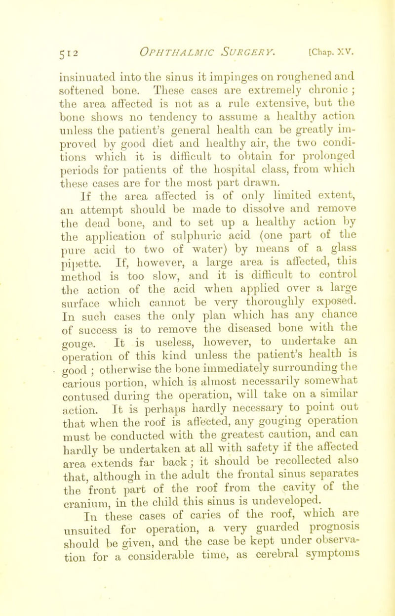 insinuated into the sinus it impinges on roughened and softened bone. These cases are extremely chronic ; the area affected is not as a rule extensive, but the bone shows no tendency to assume a healthy action unless the patient's general health can be greatly im- proved by good diet and healthy air, the two condi- tions which it is difficult to obtain for prolonged periods for patients of the hospital class, from which these cases are for the most part drawn. If the area affected is of only limited extent, an attempt should be made to dissolve and remove the dead bone, and to set up a healthy action by the application of sulphuric acid (one part of the pure acid to two of water) by means of a glass pipette. If, however, a large area is affected, this method is too slow, and it is difficult to control the action of the acid when applied over a large surface which cannot be very thoroughly exposed. In such cases the only plan which has any chance of success is to remove the diseased bone with the gouge. It is useless, however, to undertake an operation of this kind unless the patient's health is good ; otherwise the bone immediately surrounding the carious portion, which is almost necessarily somewhat contused during the operation, will take on a similar action. It is perhaps hardly necessary to point out that when the roof is affected, any gouging operation must be conducted with the greatest caution, and can hardly be undertaken at all with safety if the affected area extends far back ; it should be recollected also that, although in the adult the frontal sinus separates the front part of the roof from the cavity of the cranium, in the child this sinus is undeveloped. In these cases of caries of the roof, which are unsuited for operation, a very guarded prognosis should be given, and the case be kept under observa- tion for a'considerable time, as cerebral symptoms