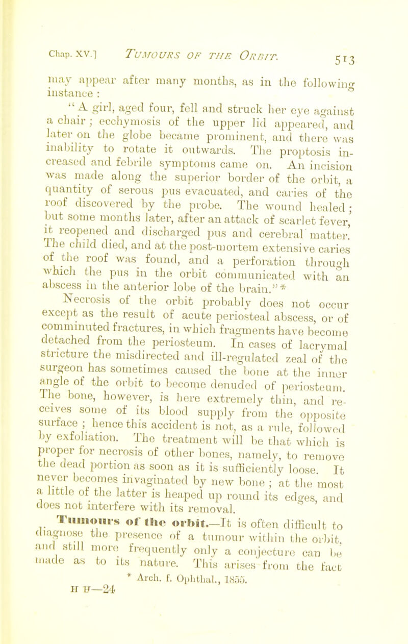 may appear after many months, as in the following instance : 0 A girl, aged four, fell and struck her eye against a chair ; ecchymosis of the upper lid appeared, and later on the globe became prominent, and there was inability to rotate it outwards. The proptosis in- creased and febrile symptoms came on. An incision was made along the superior border of the orbit, a quantity of serous pus evacuated, and caries of the roof discovered by the probe. The wound healed; but some months later, after an attack of scarlet fever,' it reopened and discharged pus and cerebral'matter! The child died, and at the post-mortem extensive caries of the roof was found, and a perforation through which the pus in the orbit communicated with an abscess in the anterior lobe of the brain.* Necrosis of the orbit probably does not occur except as the result of acute periosteal abscess, or of comminuted fractures, in which fragments have become detached from the periosteum. In cases of lacrymal stricture the misdirected and ill-regulated zeal of the surgeon has sometimes caused the1bone at the inner angle of the orbit to become denuded of periosteum Ihe bone, however, is here extremely thin, and re- ceives some of its blood supply from the opposite surface ; hence this accident is not, as a rule, followed by exfoliation. The treatment will be that which is proper for necrosis of other bones, namely, to remove the dead portion as soon as it is sufficiently loose It never becomes invaginated by new bone ; at the most a little of the latter is heaped up round its edges and does not interfere with its removal. Tumours of the orbit.—It is often difficult to diagnose the presence of a tumour within the orbit and still more frequently only a conjecture can be made as to its nature. This arises from the fact * Arch. f. Ophtlial., 1H55. IT H—2'!'