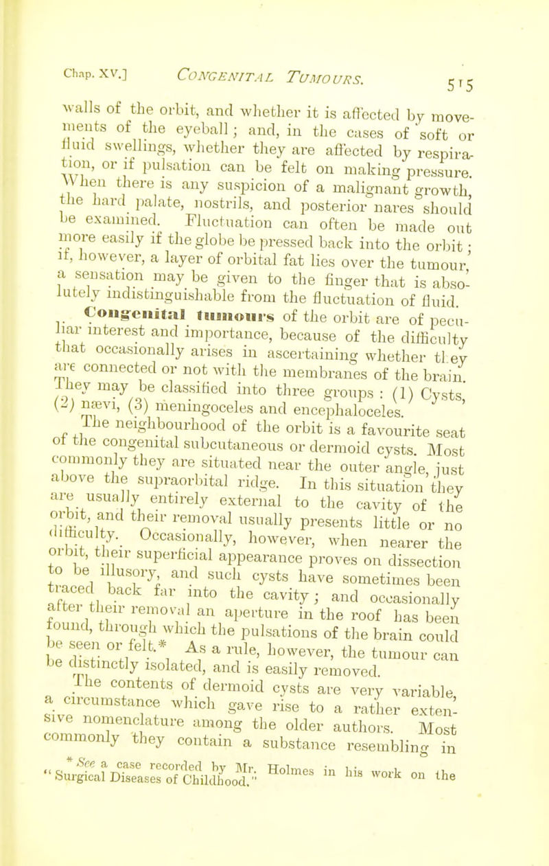 chap.xv.] Congenital Tumours. 5t5 walls of the orbit, and whether it is affected by move- ments of the eyeball; and, in the cases of 'soft or fluid swellings, whether they are affected by respira- tion, or if pulsation can be felt on making pressure YVnen there is any suspicion of a malignant growth the hard palate, nostrils, and posterior naves should be examined. Fluctuation can often be made out more easily if the globe be pressed back into the orbit ■ it, however, a layer of orbital fat lies over the tumour' a sensation may be given to the finger that is abso- lutely indistinguishable from the fluctuation of fluid Congenital tumours of the orbit are of pecu- liar interest and importance, because of the difficulty that occasionally arises in ascertaining whether tl ev are connected or not with the membranes of the brain lhey may be classified into three groups : (1) Cysts,' W nam, (3) meningoceles and encephaloceles. The neighbourhood of the orbit is a favourite seat ot the congenital subcutaneous or dermoid cysts Most commonly they are situated near the outer angle, just above the supraorbital ridge. In this situation they are usua ]y entirely external to the cavity of the orbit and their removal usually presents little or no •litticu ty. Occasionally, however, when nearer the orbit, their superficial appearance proves on dissection W l i ?7; SUC11 CySts W ^metimes been traced back far into the cavity; and occasionally found \T VeTV'tl fVlJei'ture ™ the roof has beeii found, through which the pulsations of the brain could be seen or felt * As a rule, however, the tumour can be distinctly isolated, and is easily removed. I he contents of dermoid cysts are very variable a circumstance which gave rise to a rather exten- sive nomenclature among the older authors. Most commonly they contain a substance resembling in ■^ssattHoimes in his ™k«