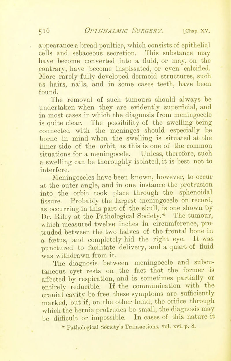 appearance a bread poultice, which consists of epithelial cells and sebaceous secretion. Tliis substance may have become converted into a fluid, or may, on the contrary, have become inspissated, or even calcified. More rarely fully developed dermoid structures, such as hairs, nails, and in some cases teeth, have been found. The removal of such tumours should always be undertaken when they are evidently superficial, and in most cases in which the diagnosis from meningocele is quite clear. The possibility of the swelling being connected with the meninges should especially be borne in mind when the swelling is situated at the inner side of the orbit, as this is one of the common situations for a meningocele. Unless, therefore, such a swelling can be thoroughly isolated, it is best not to interfere. Meningoceles have been known, however, to occur at the outer angle, and in one instance the protrusion into the orbit took place through the sphenoidal fissure. Probably the largest meningocele on record, as occurring in this part of the skull, is one shown by Dr. .Riley at the Pathological Society.* The tumour, which measured twelve inches in circumference, pro- truded between the two halves of the frontal bone in a foetus, and completely hid the right eye. It was punctured to facilitate delivery, and a quart of fluid was withdrawn from it. The diagnosis between meningocele and subcu- taneous cyst rests on the fact that the former is affected by respiration, and. is sometimes partially or entirely reducible. If the communication with the cranial cavity be free these symptoms are sufficiently marked, but if, on the other hand, the orifice through which the hernia protrudes be small, the diagnosis may be difficult or impossible. In cases of this nature it * Pathological Society's Transactions, vol. xvi. p. 8.