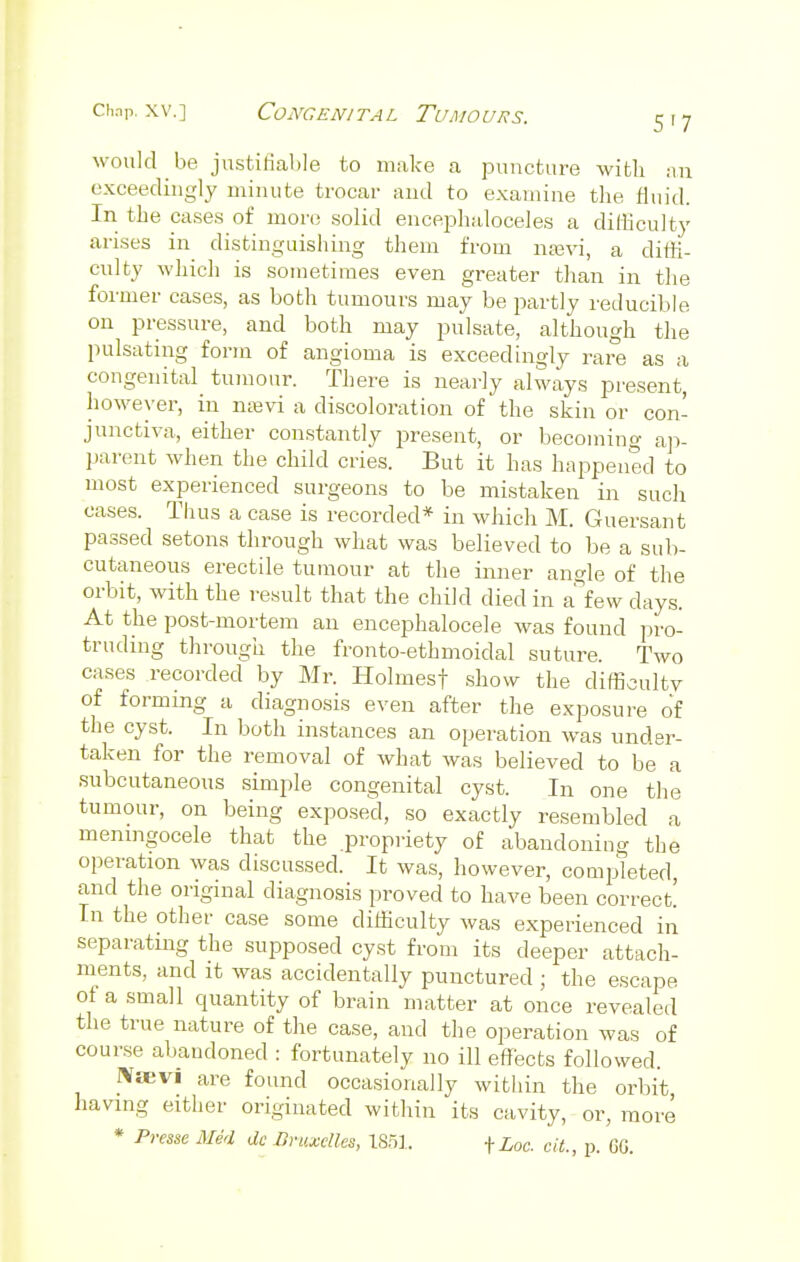 would be justifiable to make a puncture with an exceedingly minute trocar and to examine the fluid. In the cases of more solid encephaloceles a difficulty arises in distinguishing them from nsevi, a diffi- culty which is sometimes even greater than in the former cases, as both tumours may be partly reducible on pressure, and both may pulsate, although the pulsating form of angioma is exceedingly rare as a congenital tumour. There is nearly always present, however, in nsevi a discoloration of the skin or con- junctiva, either constantly present, or becoming ap- parent when the child cries. But it has happened to most experienced surgeons to be mistaken in such oases. Thus a case is recorded* in which M. Guersant passed setons through what was believed to be a sub- cutaneous erectile tumour at the inner angle of the orbit, with the result that the child died in a few days. At the post-mortem an encephalocele was found pro- truding through the fronto-ethmoidal suture. Two cases recorded by Mr. Holmesf show the difficulty of forming a diagnosis even after the exposure of the cyst. In both instances an operation was under- taken for the removal of what was believed to be a subcutaneous simple congenital cyst. In one the tumour, on being exposed, so exactly resembled a meningocele that the propriety of abandoning the operation was discussed. It was, however, completed, and the original diagnosis proved to have been correct! In the other case some difficulty was experienced in separating the supposed cyst from its deeper attach- ments, and it was accidentally punctured ; the escape ot a small quantity of brain matter at once revealed the true nature of the case, and the operation was of course abandoned : fortunately no ill effects followed. IVaevi are found occasionally within the orbit, having either originated within its cavity, or, more * Prase Med dc Ormelles, 1851. fZoo. cit., p. GO.