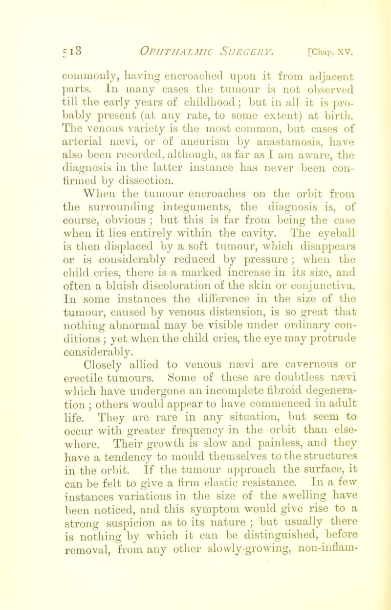 commonly, having encroached upon it from adjacent parts. In many cases the tumour is not observed till the early years of childhood; but in all it is pro- bably present (at any rate, to some extent) at birth. The venous variety is the most common, but cases of arterial nsevi) or of aneurism by anastamosis, have also been recorded, although, as far as I am aware, the diagnosis in the latter instance has never been con- firmed by dissection. When the tumour encroaches on the orbit from the surrounding integuments, the diagnosis is, of course, obvious ; but this is far from being the case when it lies entirely within the cavity. The eyeball is then displaced by a soft tumour, which disappears or is considerably reduced by pressure; when the child cries, there is a marked increase in its size, and often a bluish discoloration of the skin or conjunctiva. In some instances the difference in the size of the tumour, caused by venous distension, is so great that nothing abnormal may be visible under ordinaiy con- ditions ; yet when the child cries, the eye may protrude considerably. Closely allied to venous nsevi are cavernous or erectile tumours. Some of these are doubtless nsevi which have undergone an incomplete fibroid degenera- tion ; others would appear to Lave commenced in adult life. They are rare in any situation, but seem to occur with greater frequency in the orbit than else- where. Their growth is slow and painless, and they have a tendency to mould themselves to the structures in the orbit. If the tumour approach the surface, it can be felt to give a firm elastic resistance. In a few instances variations in the size of the swelling have been noticed, and this symptom would give rise to a strong suspicion as to its nature ; but usually there is nothing by which it can be distinguished, before removal, from any other slowly-growing, non-inflam-
