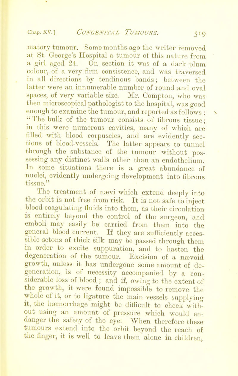 matory tumour. Some months ago the writer removed at St. George's Hospital a tumour of this nature from a girl aged 24. On section it was of a dark plum colour, of a very firm consistence, and was traversed in all directions by tendinous bands; between the latter were an innumerable number of round and oval spaces, of very variable size. Mr. Compton, who was then microscopical pathologist to the hospital, was good enough to examine the tumour, and reported as follows : n The bulk of the tumour consists of fibrous tissue; in this were numerous cavities, many of which are filled with blood corpuscles, and are evidently sec- tions of blood-vessels. The latter appears to tunnel through the substance of the tumour without pos- sessing any distinct walls other than an endothelium. In some situations there is a great abundance of nuclei, evidently undergoing development into fibrous tissue. The treatment of nsevi which extend deeply into the orbit is not free from risk. It is not safe to inject blood-coagulating fluids into them, as their circulation is entirely beyond the control of the surgeon, and emboli may easily be carried from them into the general blood current. If they are sufficiently acces- sible setons of thick silk may be passed through them in order to excite suppuration, and to hasten the degeneration of the tumour. Excision of a ntevoid growth, unless it has undergone some amount of de- generation, is of necessity acoompanied by a con- siderable loss of blood ; and if, owing to the extent of the growth, it were found impossible to remove the whole of it, or to ligature the main vessels supplying it, the hemorrhage might be difficult to check with- out using an amount of pressure which would en- danger the safety of the eye. When therefore these tumours extend into the orbit beyond the reach of the finger, it is well to leave them alone in children,