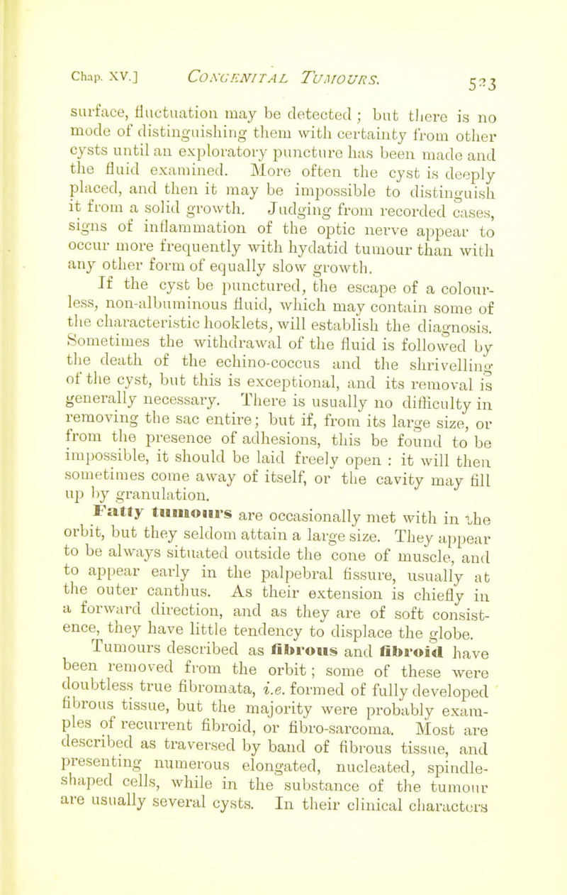 surface, fluctuation may be detected ; but there is no mode of distinguishing them with certainty from other cysts until an exploratory puncture has been made and the fluid examined. More often the cyst is deeply placed, and then it may be impossible to distinguish it from a solid growth. Judging from recorded cases, signs of inflammation of the optic nerve appear to occur more frequently with hydatid tumour than with any other form of equally slow growth. If the cyst be punctured, the escape of a colour- less, non-albuminous fluid, which may contain some of the characteristic hooklets, will establish the diagnosis. Sometimes the withdrawal of the fluid is followed by the death of the echino-coccus and the shrivelling of the cyst, but this is exceptional, and its removal is generally necessary. There is usually no difhculty in removing the sac entire; but if, from its large size, or from the presence of adhesions, this be found to be impossible, it should be laid freely open : it will then sometimes come away of itself, or the cavity may fill up by granulation. Fatty tumours are occasionally met with in ^he orbit, but they seldom attain a large size. They appear to be always situated outside the cone of muscle, and to appear early in the palpebral fissure, usually at the outer canthus. As their extension is chiefly in a forward direction, and as they are of soft consist- ence, they have little tendency to displace the globe. Tumours described as fibrous and fibroid have been removed from the orbit; some of these were doubtless true fibromata, i.e. formed of fully developed fibrous tissue, but the majority were probably exam- ples of recurrent fibroid, or fibro-sarcoma. Most are described as traversed by band of fibrous tissue, and presenting numerous elongated, nucleated, spindle- shaped cells, while in the substance of the tumour are usually several cysts. In their clinical characters