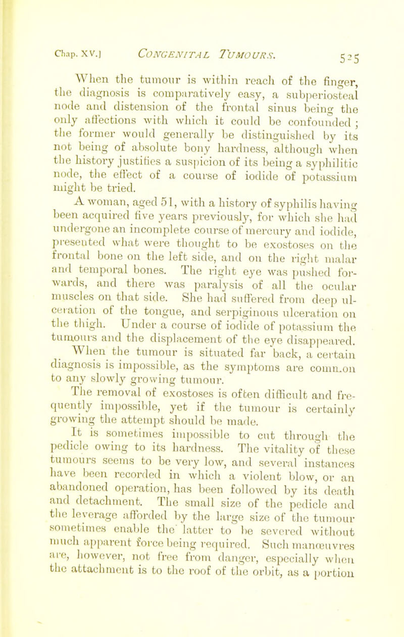 5-5 When the tumour is within reach of the finger, the diagnosis is comparatively easy, a subperiosteal node and distension of the frontal sinus beino- the only affections with which it could be confounded ; the former would generally be distinguished by its not being of absolute bony hardness, although when the history justifies a suspicion of its being a syphilitic node, the effect of a course of iodide of potassium might be tried. A woman, aged 51, with a history of syphilis having been acquired five years previously, for which she had undei-gonean incomplete course of mercury and iodide, presented what were thought to be exostoses on the frontal bone on the left side, and on the right malar and temporal bones. The right eye was pushed for- wards, and there was paralysis of all the ocular muscles on that side. She had suffered from deep ul- ceration of the tongue, and serpiginous ulceration on the thigh. Under a course of iodide of potassium the tumours and the displacement of the eye disappeared. When the tumour is situated far 'back, a certain diagnosis is impossible, as the symptoms are common to any slowly growing tumour. The removal of exostoses is often difficult and fre- quently impossible, yet if the tumour is certainly growing the attempt should be made. It is sometimes impossible to cut through the pedicle owing to its hardness. The vitality of these tumours seems to be very low, and several instances have been recorded in which a violent blow, or an abandoned operation, has been followed by its death and detachment. The small size of the pedicle and the leverage afforded by the large size of the tumour sometimes enable the' latter to be severed without much apparent force being required. Such manoeuvres are, however, not free from danger, especially when the attachment is to the roof of the orbit, as a portion