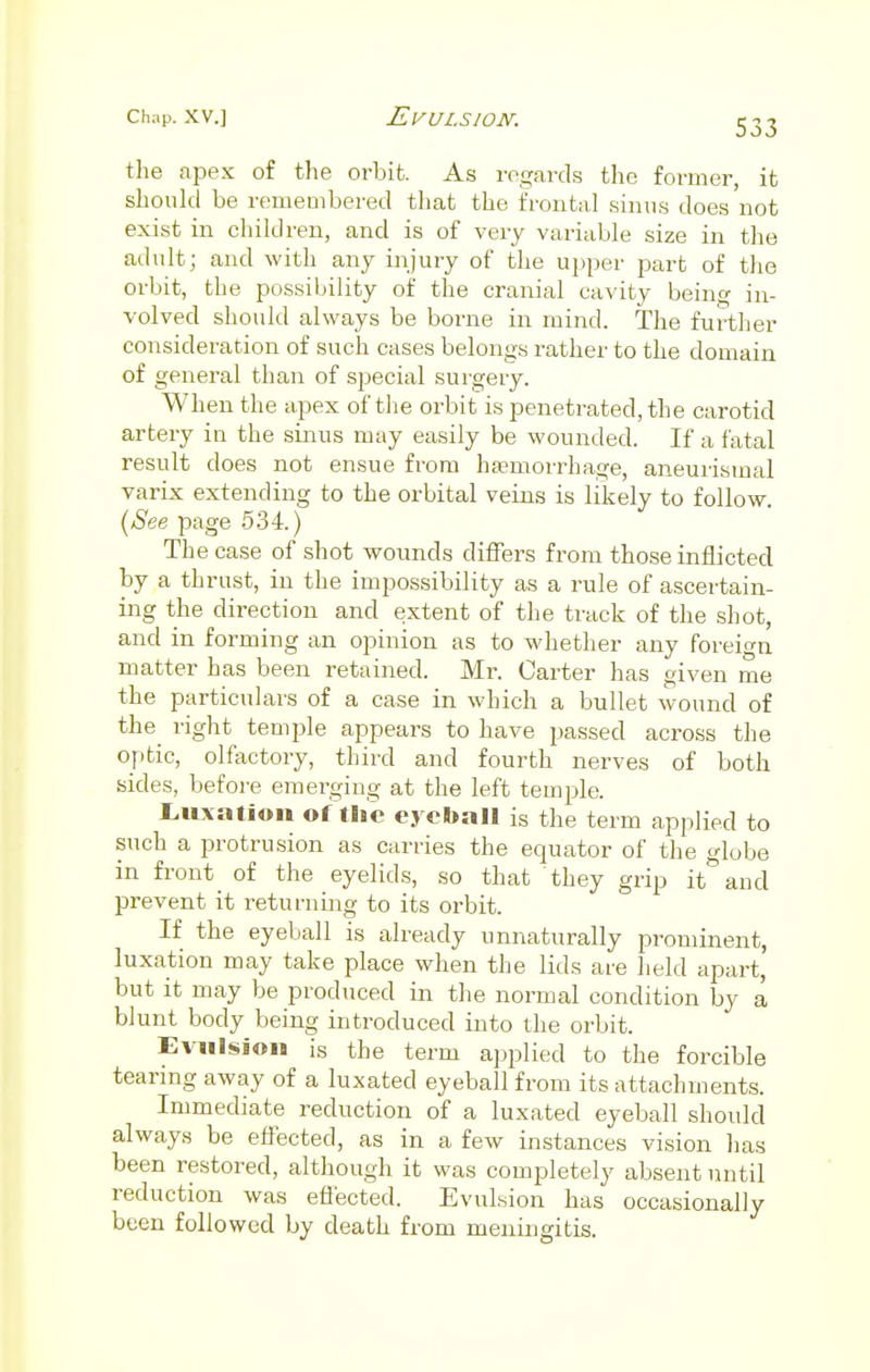 the apex of the orbit. As regards the former, it should be remembered that the frontal sinus does not exist in children, and is of very variable size in the adult; and with any injury of the upper part of the orbit, the possibility of the cranial cavity being in- volved should always be borne in mind. The further consideration of such cases belongs rather to the domain of general than of special surgery. When the apex of the orbit is penetrated, the carotid artery in the sinus may easily be wounded. If a fatal result does not ensue from haemorrhage, aneurismal varix extending to the orbital veins is likely to follow. (See page 534.) The case of shot wounds differs from those inflicted by a thrust, in the impossibility as a rule of ascertain- ing the direction and extent of the track of the shot, and in forming an opinion as to whether any foreign matter has been retained. Mr. Carter has given me the particulars of a case in which a bullet wound of the right temple appears to have passed across the optic, olfactory, third and fourth nerves of both sides, before emerging at the left temple. Luxation of the eyeball is the term applied to such a protrusion as carries the equator of the globe in front^ of the eyelids, so that they grip it and prevent it returning to its orbit. If the eyeball is already unnaturally prominent, luxation may take place when the lids are held apart, but it may be produced in the normal condition by a blunt body being introduced into the orbit. Evulsion is the term applied to the forcible tearing away of a luxated eyeball from its attachments. Immediate reduction of a luxated eyeball should always be effected, as in a few instances vision lias been restored, although it was completely absent until reduction was effected. Evulsion has occasionally been followed by death from meningitis.