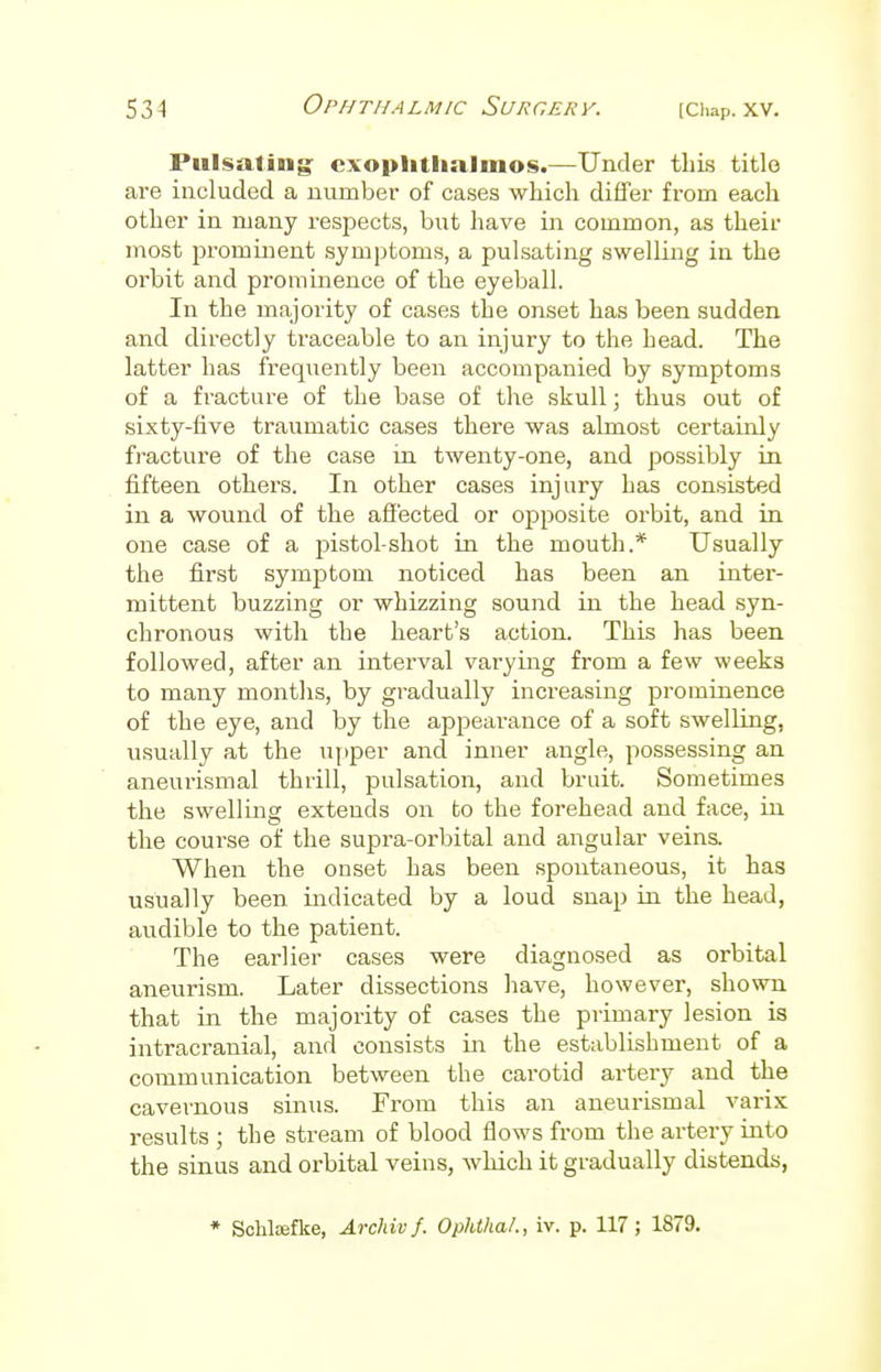 Pulsating: exophthalmos.—Under this title are included a number of cases which differ from each other in many respects, but have in common, as their most prominent symptoms, a pulsating swelling in the orbit and prominence of the eyeball. In the majority of cases the onset has been sudden and directly traceable to an injury to the head. The latter has frequently been accompanied by symptoms of a fracture of the base of the skull; thus out of sixty-five traumatic cases there was almost certainly fracture of the case in twenty-one, and possibly in fifteen others. In other cases injury has consisted in a wound of the affected or opposite orbit, and in one case of a pistol-shot in the mouth.* Usually the first symptom noticed has been an inter- mittent buzzing or whizzing sound in the head syn- chronous with the heart's action. This has been followed, after an interval varying from a few weeks to many months, by gradually increasing prominence of the eye, and by the appearance of a soft swelling, usually at the upper and inner angle, possessing an aneurismal thrill, pulsation, and bruit. Sometimes the swelling extends on to the forehead and face, hi the course of the supra-orbital and angular veins. When the onset has been spontaneous, it has usually been indicated by a loud snap in the head, audible to the patient. The earlier cases were diagnosed as orbital aneurism. Later dissections have, however, shown that in the majority of cases the primary lesion is intracranial, and consists in the establishment of a communication between the carotid artery and the cavernous sinus. From this an aneurismal varix results ; the stream of blood flows from the artery into the sinus and orbital veins, which it gradually distends, * Schtefke, Archiv f. Ophthal., iv. p. 117 ; 1879.