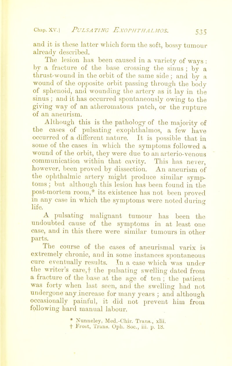 chap. xv.i Pulsating Exophthalmos. and it is those latter which form the soft, bossy tumour already described. The lesion has been caused in a variety of ways : by a fracture of the base crossing the sinus ; by a thrust -wound in the orbit of the same side j and by a. wound of the opposite orbit passing through the body of sphenoid, and wounding the artery as it lay in the sinus ; and it has occurred spontaneously owing to the giving way of an atheromatous patch, or the rupture of an aneurism. Although this is the pathology of the majority of the cases of pulsating exophthalmos, a few have occurred of a different nature. It is possible that in some of the cases in which the symptoms followed a wound of the orbit, they were due to an arterio-venous communication within that cavity. This has never, however, been proved by dissection. An aneurism of the ophthalmic artery might produce similar symp- toms ; but although this lesion has been found in the post-mortem room,* its existence has not been proved in any case in which the symptoms were noted d urine life. A pulsating malignant tumour has been the undoubted cause of the symptoms in at least one case, and in this there were similar tumours in other parts. The course of the cases of aneurismal varix is extremely chronic, and in some instances spontaneous cure eventually results. In a case which was under the writer's care,t the pulsating swelling dated from a fracture of the base at the age of ten ; the patient was forty when last seen, and the swelling had not undergone any .increase for many years ; and although occasionally painful, it did not prevent him from following hard manual labour. * Nurmeley, Med.-Ghir. Trans., xlii. f Frost, Trans. Oph. Soc, iii. p. IS.