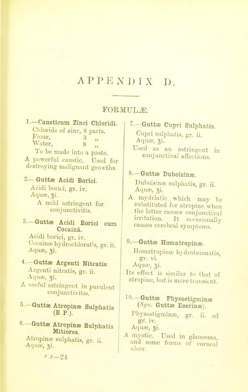 APPENJ)JX 1). FORMULAE. 1. —Causticum Zinci Chloridi. Chloride of zinc, 8 parts. Flour, 3 f) Water, 8 „ To be made into a paste. A powerful caustic. Used for destroying malignant growths. 2. --Guttse Acidi Borici. Acidi borici, gr. iv. Aqua;, gi. A mild astringent for conjunctivitis. 3. —Guttae Acidi Borici cum Cocaina. Acidi borici, gr. iv. Cocaina?. hydruchlorat;s, gr. ii Aqua3, *i. 4. —Guttae Argenti Nitratis. Argenti nitratis, gr. ii. Aquas, ^i. A useful astringent in purulent conjunctivitis. 5. — Guttae Atropinae Sulphatis (B P.). 6—Guttae Atropina? Sulphatis Mitiores. Atropina; sulphatis, gr. ii Aquas, si. ■T .t—2-1* 7. — Guttae Cupri Sulphatis. Cupri sulphatis, gr. ii. Aqua;, =i. Used as an astringent in conjunctival affections. 8. —Guttae Duboisinae. Duboisinaa sulphatis, gr. ii. Aqua, =i. A mydriatic which may be substituted for atropine when the latter causes conjunctival irritation. It occasionally causes cerebral symptoms. 9. —Guttae Homatropinae. Homatropinae h\ drobromatis gr. vi. Aqua?, gi. Its effect is similar to that of atropine, but is more transient. 10. —Guttae Physostigrninae {Syn. Guttae Eserinaj). Physostigrninae, gr. ii. ad gr. iv. Aquas, *i. A myotic. Used in glaucoma, and some forms of corneal ulcer.