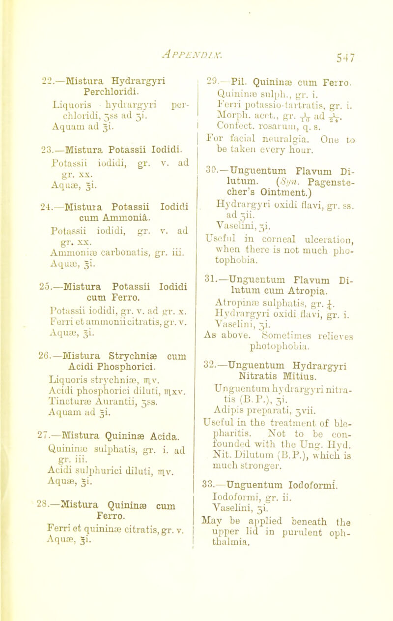A PPE 22. —Mistura Hydrargyri Perchloridi. Liquoris hydrargyri per- chloridi, 5SS ad j\. Aquaui ad §i. 23. —Mistura Potassii Iodidi. Potassii iodidi, gr. v. ad gr. xx. Aquae, §i. 24. —Mistura Potassii Iodidi cum Ammonia. Potassii iodidi, gr. v. ad gr. xx. AmmonisB carbonatis, gr. iii. Aquie, §i. 25. —Mistura Potassii Iodidi cum Ferro. Potassii iodidi, gr. v. ad gi\ x. Ferri et ammoniicitratis, gr. v. Aqua, §i- 26. —Mistura Strychniaa cum Acidi Phospkorici. Liquoris strychnire, iriv. Acidi phosphorici diluti, itixv. Tinctui-ce Aurantii, 5*3. Aquarn ad ^i. 27. —Mistura QuininaB Acida. Quinime sulphatis, gr. i. ad gr. iii. Acidi sulphurici diluti, tuv. Aquas, gi. 28. —Mistura Quininae cum Ferro. Ferri et quininaj citratis, gr. v. Aquae, *i. nix: 547 29. —Pil. Quininsa cum Fe:ro. Q,uininiB sulph., gr. i. Forri potassio-tartratis, gr. i. Morph. acet., gr. JT ad fa. Confect. rosaruin, q. s. For facial neuralgia. One to be taken every hoar. 30. —Unguentum Flavum Di- lutum. (Syn. Pagenste- cher's Ointment.) Hydrargyri oxidi flavi, gr. ss. ad ^ii. Vaselini, 31. Useful in corneal ulceration, when there is not much pho- tophobia. 31. —Unguentum Flavum Di- lutum cum Atropia. Atropinse sulphatia, gr. \. Hydrargyri oxidi flavi, gr. i. Vaselini, 5i. As above. Sometimes relieves photophobia. 32. —Unguentum Hydrargyri Nitratis Mitius. Unguentum hydrargyri nitra- tis (P.P.), 31. Adipis preparati, jvii. Useful in the treatment of ble- pharitis. Not to be con- founded with the Ung. Hyd. Nit. Dilutum (P.P.), which is much stronger. 33. —Unguentum Iodoformi. Iodoform], gr. ii. Vaselini, 5L May be applied beneath the upper lid in purulent oph- thalmia.